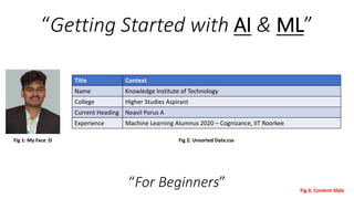 “Getting Started with AI & ML”
Fig 2: Unsorted Data.csv
Title Context
Name Knowledge Institute of Technology
College Higher Studies Aspirant
Current Heading Neavil Porus A
Experience Machine Learning Alumnus 2020 – Cognizance, IIT Roorkee
Fig 1: My Face :D
Fig 3: Content Slide
“For Beginners”
 