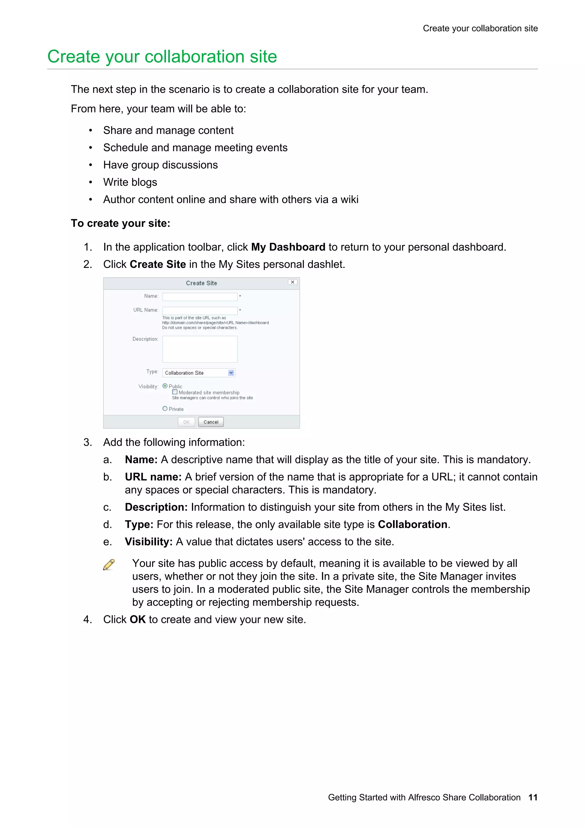 Create your collaboration site

Create your collaboration site
The next step in the scenario is to create a collaboration site for your team.
From here, your team will be able to:
• Share and manage content
• Schedule and manage meeting events
• Have group discussions
• Write blogs
• Author content online and share with others via a wiki
To create your site:
1. In the application toolbar, click My Dashboard to return to your personal dashboard.
2. Click Create Site in the My Sites personal dashlet.

3. Add the following information:
a.

Name: A descriptive name that will display as the title of your site. This is mandatory.

b.

URL name: A brief version of the name that is appropriate for a URL; it cannot contain
any spaces or special characters. This is mandatory.

c.

Description: Information to distinguish your site from others in the My Sites list.

d.

Type: For this release, the only available site type is Collaboration.

e.

Visibility: A value that dictates users' access to the site.
Your site has public access by default, meaning it is available to be viewed by all
users, whether or not they join the site. In a private site, the Site Manager invites
users to join. In a moderated public site, the Site Manager controls the membership
by accepting or rejecting membership requests.

4. Click OK to create and view your new site.

Getting Started with Alfresco Share Collaboration 11

 
