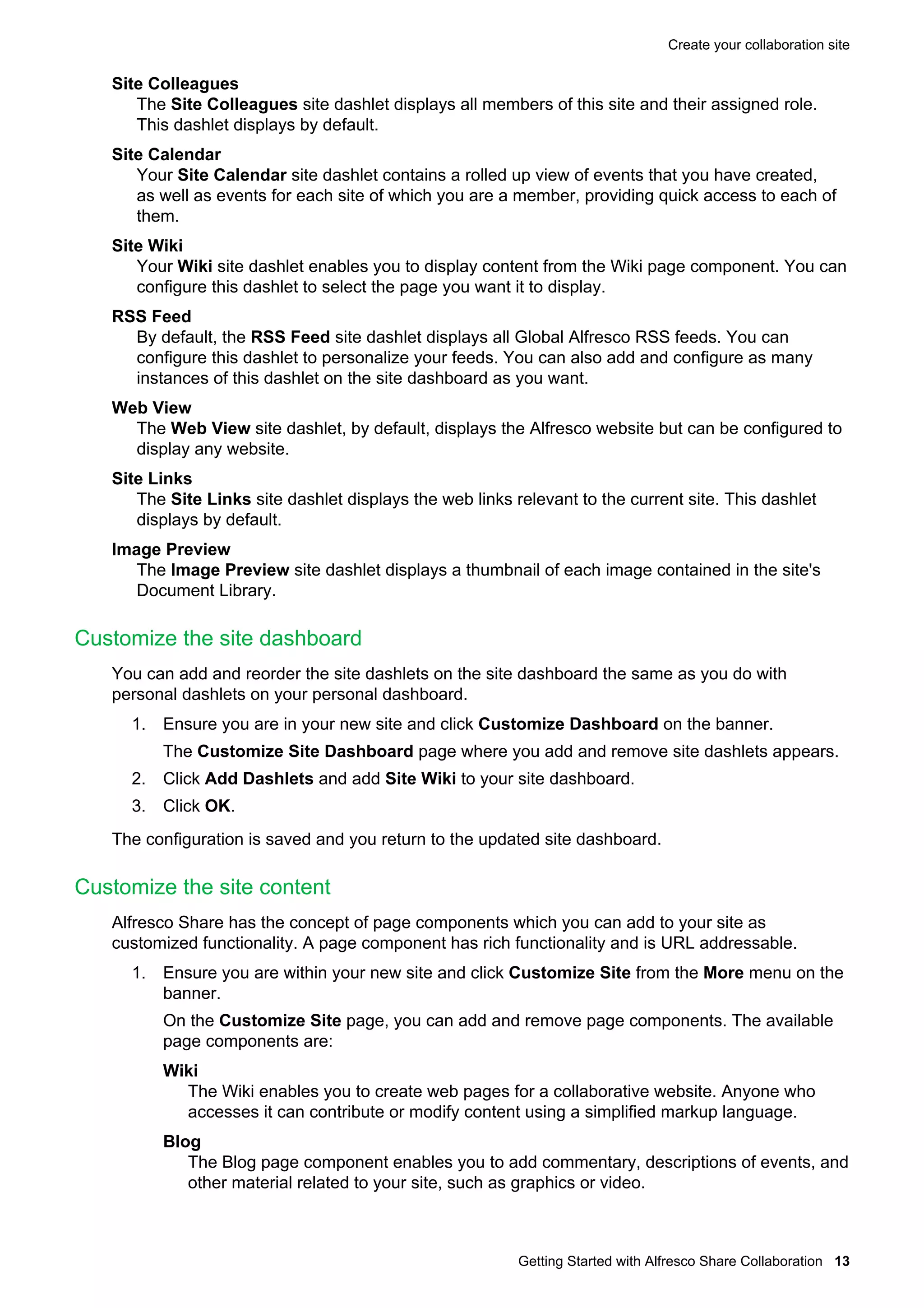 Create your collaboration site

Site Colleagues
The Site Colleagues site dashlet displays all members of this site and their assigned role.
This dashlet displays by default.
Site Calendar
Your Site Calendar site dashlet contains a rolled up view of events that you have created,
as well as events for each site of which you are a member, providing quick access to each of
them.
Site Wiki
Your Wiki site dashlet enables you to display content from the Wiki page component. You can
configure this dashlet to select the page you want it to display.
RSS Feed
By default, the RSS Feed site dashlet displays all Global Alfresco RSS feeds. You can
configure this dashlet to personalize your feeds. You can also add and configure as many
instances of this dashlet on the site dashboard as you want.
Web View
The Web View site dashlet, by default, displays the Alfresco website but can be configured to
display any website.
Site Links
The Site Links site dashlet displays the web links relevant to the current site. This dashlet
displays by default.
Image Preview
The Image Preview site dashlet displays a thumbnail of each image contained in the site's
Document Library.

Customize the site dashboard
You can add and reorder the site dashlets on the site dashboard the same as you do with
personal dashlets on your personal dashboard.
1. Ensure you are in your new site and click Customize Dashboard on the banner.
The Customize Site Dashboard page where you add and remove site dashlets appears.
2. Click Add Dashlets and add Site Wiki to your site dashboard.
3. Click OK.
The configuration is saved and you return to the updated site dashboard.

Customize the site content
Alfresco Share has the concept of page components which you can add to your site as
customized functionality. A page component has rich functionality and is URL addressable.
1. Ensure you are within your new site and click Customize Site from the More menu on the
banner.
On the Customize Site page, you can add and remove page components. The available
page components are:
Wiki
The Wiki enables you to create web pages for a collaborative website. Anyone who
accesses it can contribute or modify content using a simplified markup language.
Blog
The Blog page component enables you to add commentary, descriptions of events, and
other material related to your site, such as graphics or video.

Getting Started with Alfresco Share Collaboration 13

 