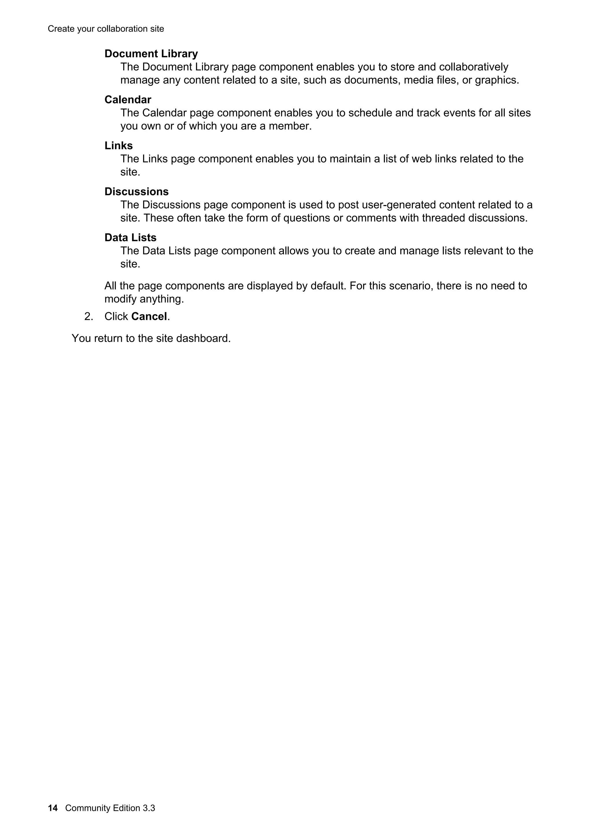 Create your collaboration site

Document Library
The Document Library page component enables you to store and collaboratively
manage any content related to a site, such as documents, media files, or graphics.
Calendar
The Calendar page component enables you to schedule and track events for all sites
you own or of which you are a member.
Links
The Links page component enables you to maintain a list of web links related to the
site.
Discussions
The Discussions page component is used to post user-generated content related to a
site. These often take the form of questions or comments with threaded discussions.
Data Lists
The Data Lists page component allows you to create and manage lists relevant to the
site.
All the page components are displayed by default. For this scenario, there is no need to
modify anything.
2. Click Cancel.
You return to the site dashboard.

14 Community Edition 3.3

 