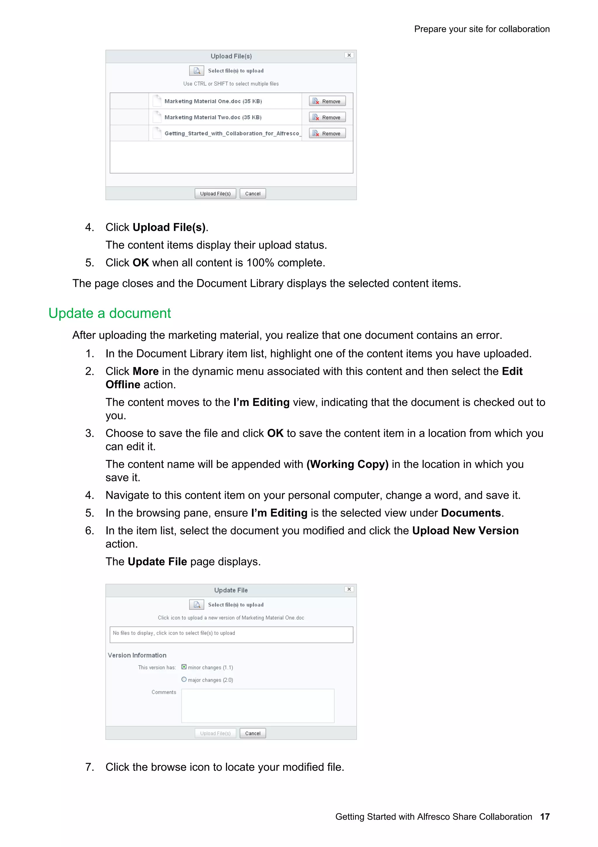 Prepare your site for collaboration

4. Click Upload File(s).
The content items display their upload status.
5. Click OK when all content is 100% complete.
The page closes and the Document Library displays the selected content items.

Update a document
After uploading the marketing material, you realize that one document contains an error.
1. In the Document Library item list, highlight one of the content items you have uploaded.
2. Click More in the dynamic menu associated with this content and then select the Edit
Offline action.
The content moves to the I’m Editing view, indicating that the document is checked out to
you.
3. Choose to save the file and click OK to save the content item in a location from which you
can edit it.
The content name will be appended with (Working Copy) in the location in which you
save it.
4. Navigate to this content item on your personal computer, change a word, and save it.
5. In the browsing pane, ensure I’m Editing is the selected view under Documents.
6. In the item list, select the document you modified and click the Upload New Version
action.
The Update File page displays.

7. Click the browse icon to locate your modified file.

Getting Started with Alfresco Share Collaboration 17

 