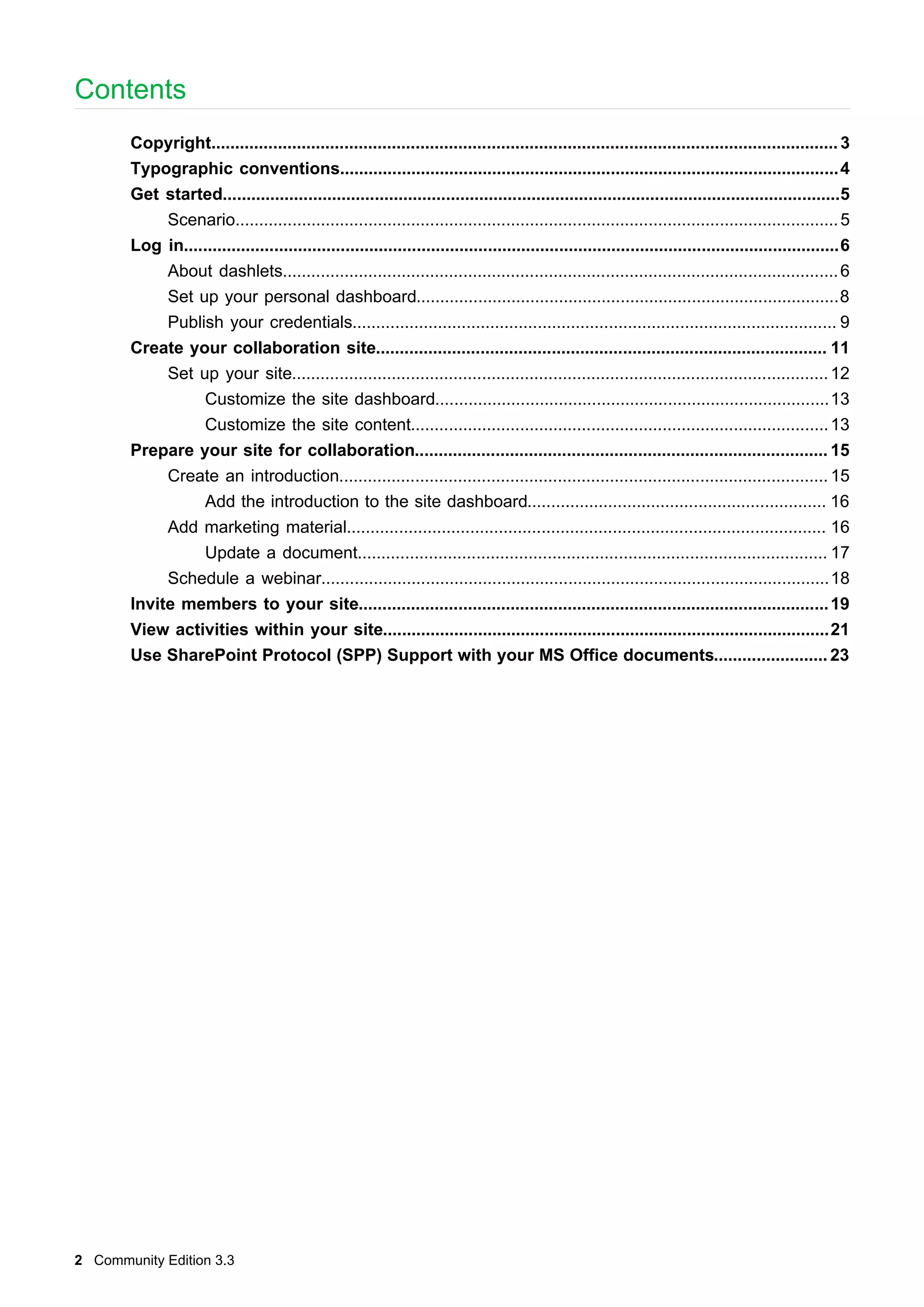 Contents
Copyright.................................................................................................................................... 3
Typographic conventions......................................................................................................... 4
Get started..................................................................................................................................5
Scenario............................................................................................................................... 5
Log in..........................................................................................................................................6
About dashlets..................................................................................................................... 6
Set up your personal dashboard.........................................................................................8
Publish your credentials...................................................................................................... 9
Create your collaboration site............................................................................................... 11
Set up your site................................................................................................................. 12
Customize the site dashboard...................................................................................13
Customize the site content........................................................................................ 13
Prepare your site for collaboration....................................................................................... 15
Create an introduction....................................................................................................... 15
Add the introduction to the site dashboard............................................................... 16
Add marketing material..................................................................................................... 16
Update a document................................................................................................... 17
Schedule a webinar...........................................................................................................18
Invite members to your site................................................................................................... 19
View activities within your site..............................................................................................21
Use SharePoint Protocol (SPP) Support with your MS Office documents........................ 23

2 Community Edition 3.3

 