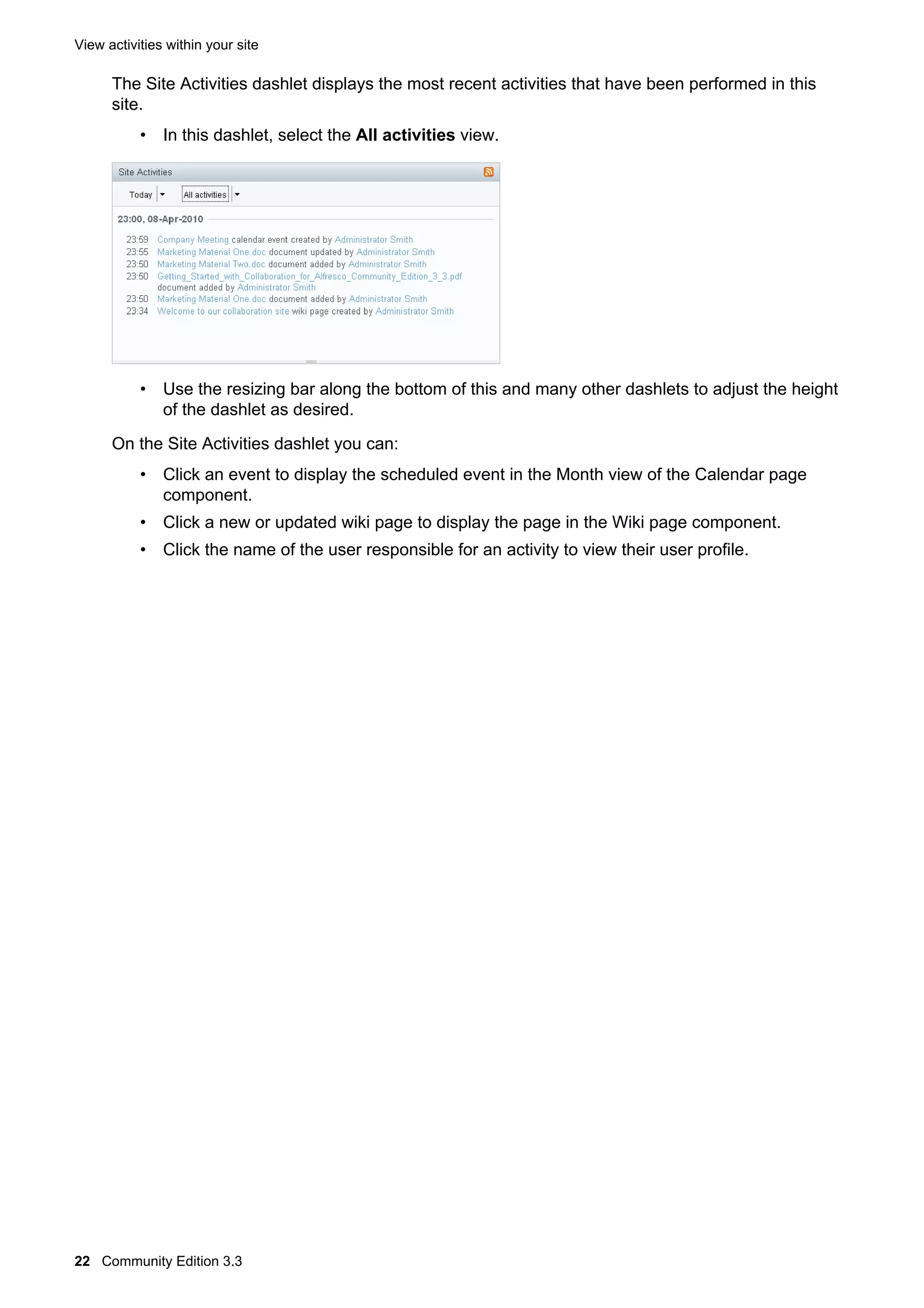 View activities within your site

The Site Activities dashlet displays the most recent activities that have been performed in this
site.
• In this dashlet, select the All activities view.

• Use the resizing bar along the bottom of this and many other dashlets to adjust the height
of the dashlet as desired.
On the Site Activities dashlet you can:
• Click an event to display the scheduled event in the Month view of the Calendar page
component.
• Click a new or updated wiki page to display the page in the Wiki page component.
• Click the name of the user responsible for an activity to view their user profile.

22 Community Edition 3.3

 