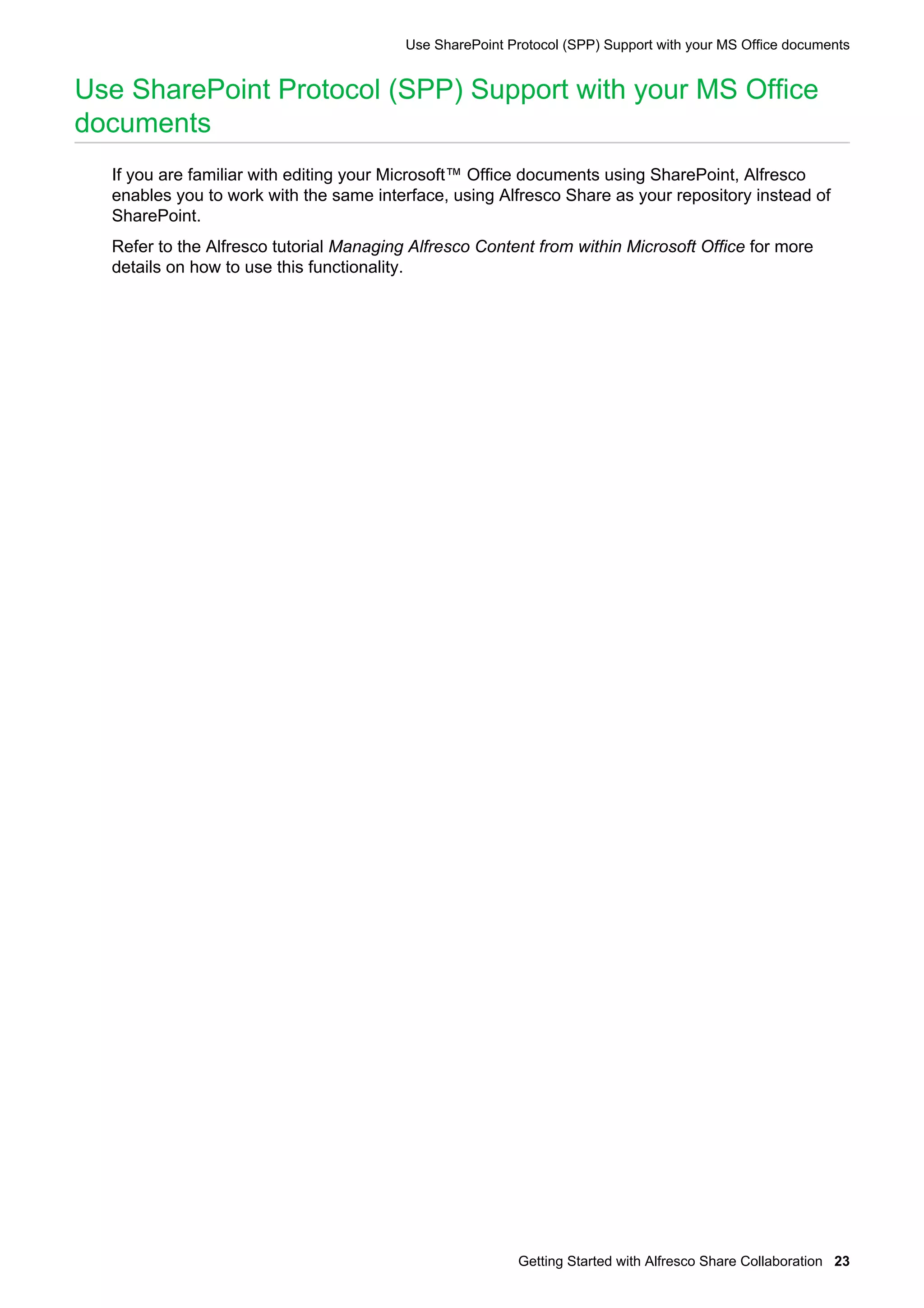 Use SharePoint Protocol (SPP) Support with your MS Office documents

Use SharePoint Protocol (SPP) Support with your MS Office
documents
If you are familiar with editing your Microsoft™ Office documents using SharePoint, Alfresco
enables you to work with the same interface, using Alfresco Share as your repository instead of
SharePoint.
Refer to the Alfresco tutorial Managing Alfresco Content from within Microsoft Office for more
details on how to use this functionality.

Getting Started with Alfresco Share Collaboration 23

 
