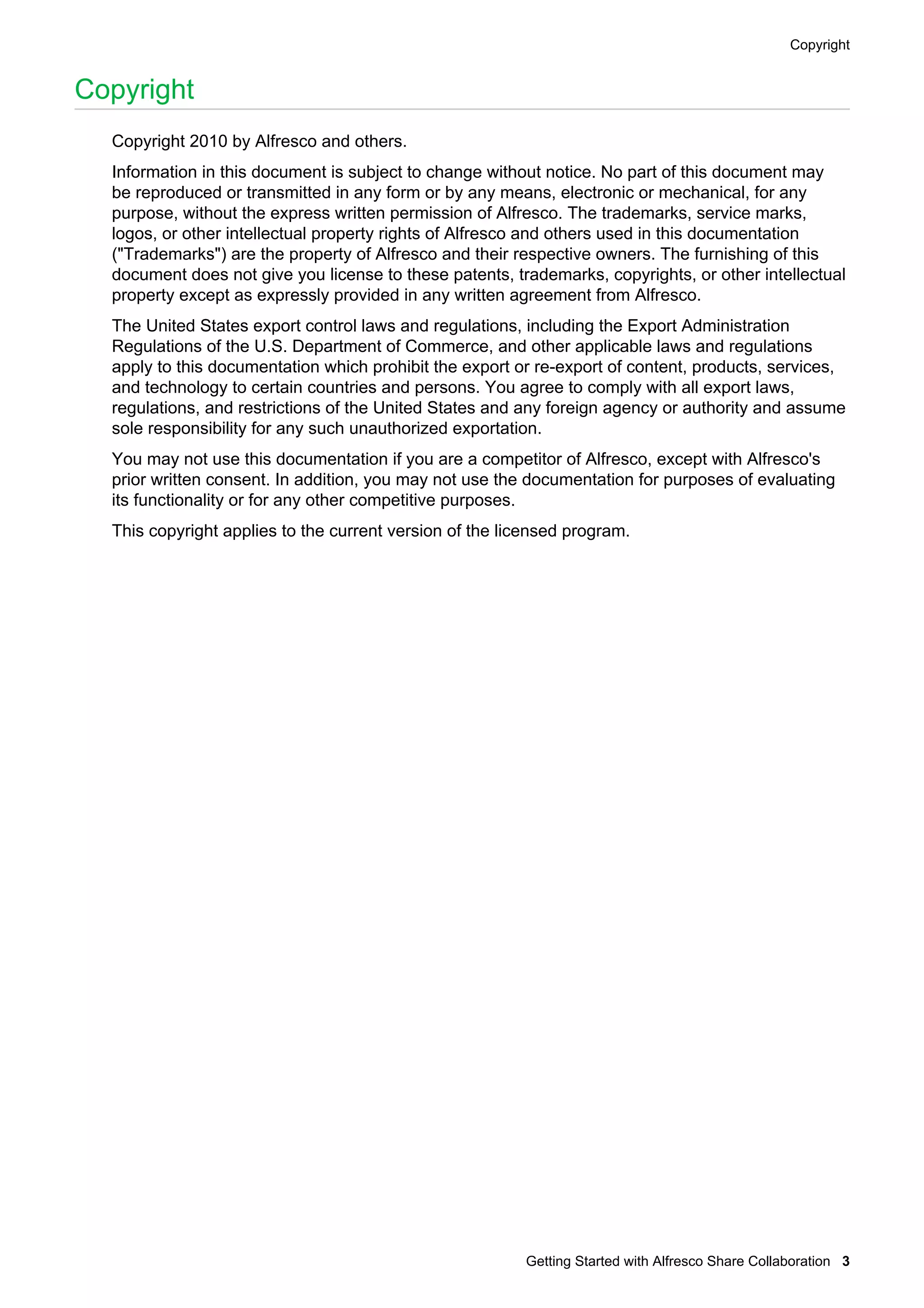 Copyright

Copyright
Copyright 2010 by Alfresco and others.
Information in this document is subject to change without notice. No part of this document may
be reproduced or transmitted in any form or by any means, electronic or mechanical, for any
purpose, without the express written permission of Alfresco. The trademarks, service marks,
logos, or other intellectual property rights of Alfresco and others used in this documentation
("Trademarks") are the property of Alfresco and their respective owners. The furnishing of this
document does not give you license to these patents, trademarks, copyrights, or other intellectual
property except as expressly provided in any written agreement from Alfresco.
The United States export control laws and regulations, including the Export Administration
Regulations of the U.S. Department of Commerce, and other applicable laws and regulations
apply to this documentation which prohibit the export or re-export of content, products, services,
and technology to certain countries and persons. You agree to comply with all export laws,
regulations, and restrictions of the United States and any foreign agency or authority and assume
sole responsibility for any such unauthorized exportation.
You may not use this documentation if you are a competitor of Alfresco, except with Alfresco's
prior written consent. In addition, you may not use the documentation for purposes of evaluating
its functionality or for any other competitive purposes.
This copyright applies to the current version of the licensed program.

Getting Started with Alfresco Share Collaboration 3

 