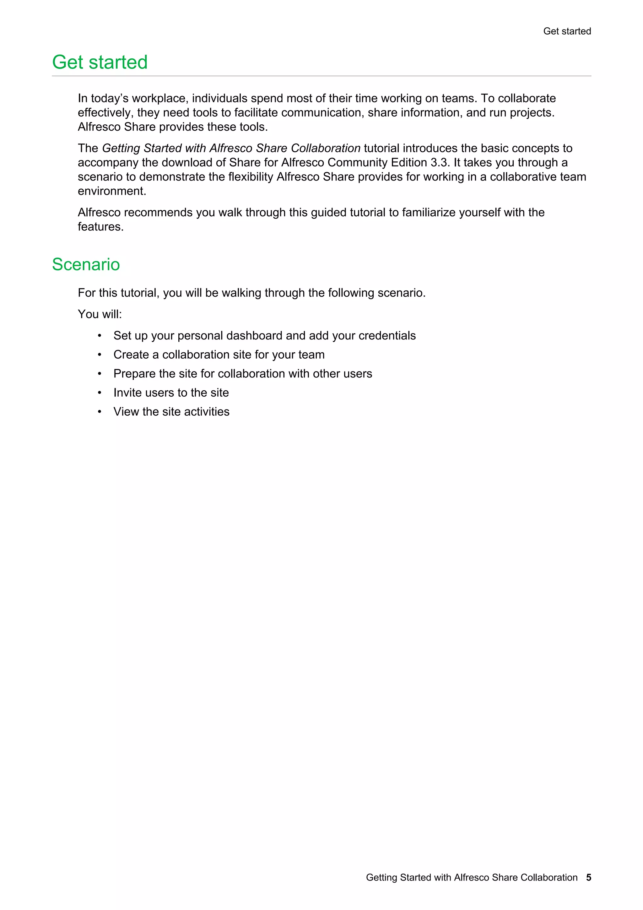 Get started

Get started
In today’s workplace, individuals spend most of their time working on teams. To collaborate
effectively, they need tools to facilitate communication, share information, and run projects.
Alfresco Share provides these tools.
The Getting Started with Alfresco Share Collaboration tutorial introduces the basic concepts to
accompany the download of Share for Alfresco Community Edition 3.3. It takes you through a
scenario to demonstrate the flexibility Alfresco Share provides for working in a collaborative team
environment.
Alfresco recommends you walk through this guided tutorial to familiarize yourself with the
features.

Scenario
For this tutorial, you will be walking through the following scenario.
You will:
• Set up your personal dashboard and add your credentials
• Create a collaboration site for your team
• Prepare the site for collaboration with other users
• Invite users to the site
• View the site activities

Getting Started with Alfresco Share Collaboration 5

 