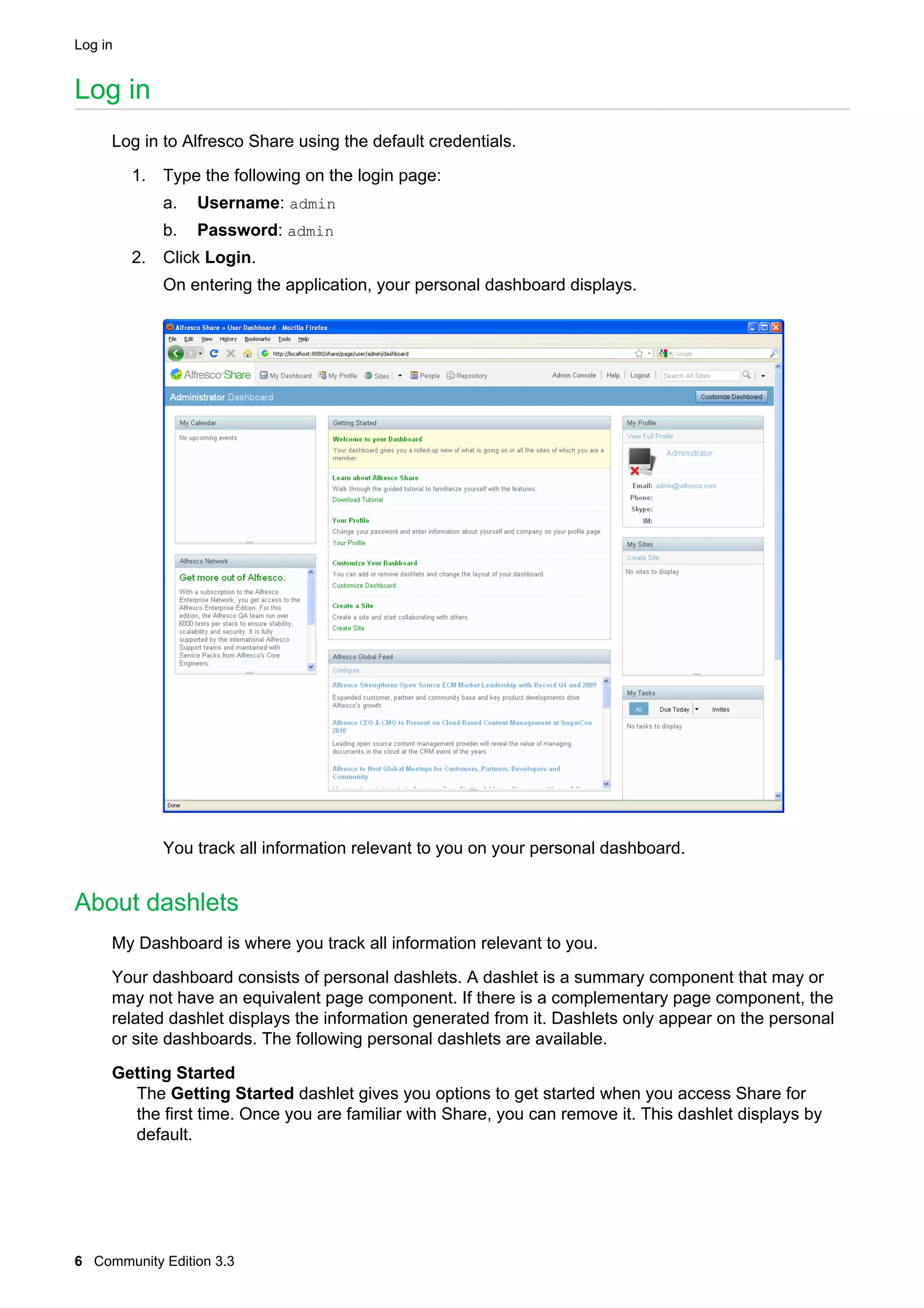 Log in

Log in
Log in to Alfresco Share using the default credentials.
1. Type the following on the login page:
a.

Username: admin

b.

Password: admin

2. Click Login.
On entering the application, your personal dashboard displays.

You track all information relevant to you on your personal dashboard.

About dashlets
My Dashboard is where you track all information relevant to you.
Your dashboard consists of personal dashlets. A dashlet is a summary component that may or
may not have an equivalent page component. If there is a complementary page component, the
related dashlet displays the information generated from it. Dashlets only appear on the personal
or site dashboards. The following personal dashlets are available.
Getting Started
The Getting Started dashlet gives you options to get started when you access Share for
the first time. Once you are familiar with Share, you can remove it. This dashlet displays by
default.

6 Community Edition 3.3

 