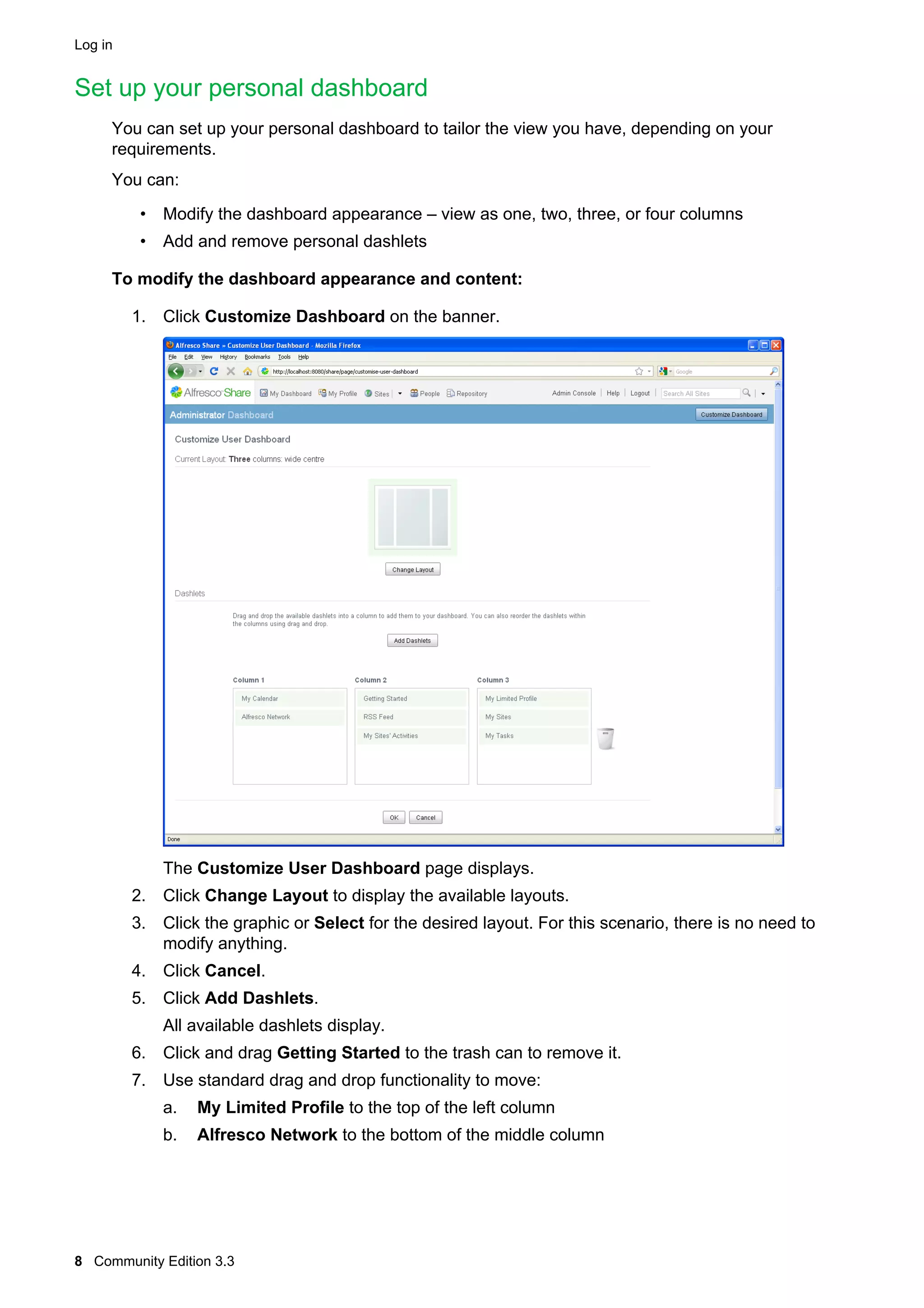 Log in

Set up your personal dashboard
You can set up your personal dashboard to tailor the view you have, depending on your
requirements.
You can:
• Modify the dashboard appearance – view as one, two, three, or four columns
• Add and remove personal dashlets
To modify the dashboard appearance and content:
1. Click Customize Dashboard on the banner.

The Customize User Dashboard page displays.
2. Click Change Layout to display the available layouts.
3. Click the graphic or Select for the desired layout. For this scenario, there is no need to
modify anything.
4. Click Cancel.
5. Click Add Dashlets.
All available dashlets display.
6. Click and drag Getting Started to the trash can to remove it.
7. Use standard drag and drop functionality to move:
a.

My Limited Profile to the top of the left column

b.

Alfresco Network to the bottom of the middle column

8 Community Edition 3.3

 