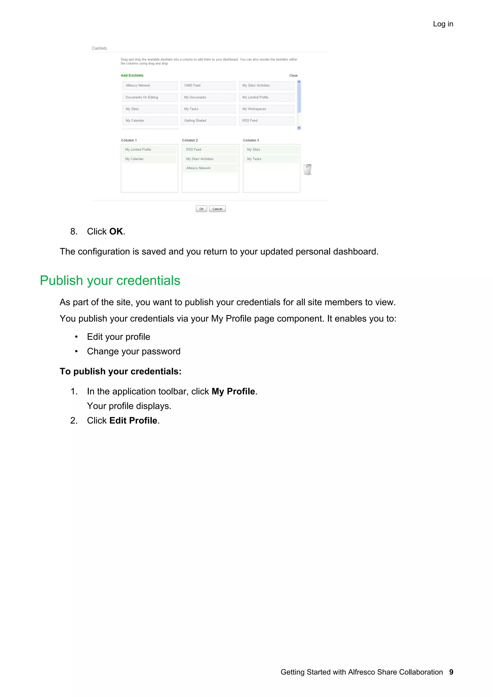 Log in

8. Click OK.
The configuration is saved and you return to your updated personal dashboard.

Publish your credentials
As part of the site, you want to publish your credentials for all site members to view.
You publish your credentials via your My Profile page component. It enables you to:
• Edit your profile
• Change your password
To publish your credentials:
1. In the application toolbar, click My Profile.
Your profile displays.
2. Click Edit Profile.

Getting Started with Alfresco Share Collaboration 9

 