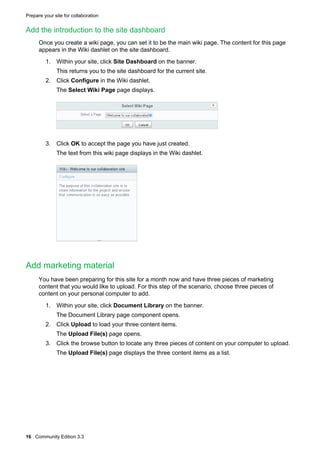 Prepare your site for collaboration

Add the introduction to the site dashboard
Once you create a wiki page, you can set it to be the main wiki page. The content for this page
appears in the Wiki dashlet on the site dashboard.
1. Within your site, click Site Dashboard on the banner.
This returns you to the site dashboard for the current site.
2. Click Configure in the Wiki dashlet.
The Select Wiki Page page displays.

3. Click OK to accept the page you have just created.
The text from this wiki page displays in the Wiki dashlet.

Add marketing material
You have been preparing for this site for a month now and have three pieces of marketing
content that you would like to upload. For this step of the scenario, choose three pieces of
content on your personal computer to add.
1. Within your site, click Document Library on the banner.
The Document Library page component opens.
2. Click Upload to load your three content items.
The Upload File(s) page opens.
3. Click the browse button to locate any three pieces of content on your computer to upload.
The Upload File(s) page displays the three content items as a list.

16 Community Edition 3.3

 