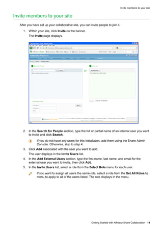 Invite members to your site

Invite members to your site
After you have set up your collaborative site, you can invite people to join it.
1. Within your site, click Invite on the banner.
The Invite page displays.

2. In the Search for People section, type the full or partial name of an internal user you want
to invite and click Search.
If you do not have any users for this installation, add them using the Share Admin
Console. Otherwise, skip to step 4.
3. Click Add associated with the user you want to add.
The user displays in the Invite Users list.
4. In the Add External Users section, type the first name, last name, and email for the
external user you want to invite, then click Add.
5. In the Invite Users list, select a role from the Select Role menu for each user.
If you want to assign all users the same role, select a role from the Set All Roles to
menu to apply to all of the users listed. The role displays in the menu.

Getting Started with Alfresco Share Collaboration 19

 