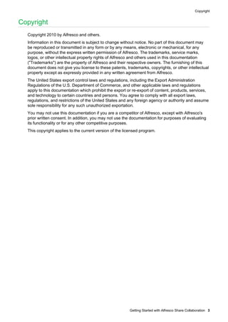 Copyright

Copyright
Copyright 2010 by Alfresco and others.
Information in this document is subject to change without notice. No part of this document may
be reproduced or transmitted in any form or by any means, electronic or mechanical, for any
purpose, without the express written permission of Alfresco. The trademarks, service marks,
logos, or other intellectual property rights of Alfresco and others used in this documentation
("Trademarks") are the property of Alfresco and their respective owners. The furnishing of this
document does not give you license to these patents, trademarks, copyrights, or other intellectual
property except as expressly provided in any written agreement from Alfresco.
The United States export control laws and regulations, including the Export Administration
Regulations of the U.S. Department of Commerce, and other applicable laws and regulations
apply to this documentation which prohibit the export or re-export of content, products, services,
and technology to certain countries and persons. You agree to comply with all export laws,
regulations, and restrictions of the United States and any foreign agency or authority and assume
sole responsibility for any such unauthorized exportation.
You may not use this documentation if you are a competitor of Alfresco, except with Alfresco's
prior written consent. In addition, you may not use the documentation for purposes of evaluating
its functionality or for any other competitive purposes.
This copyright applies to the current version of the licensed program.

Getting Started with Alfresco Share Collaboration 3

 