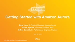 © 2016, Amazon Web Services, Inc. or its Affiliates. All rights reserved.
Dave Lang, Sr. Product Manager, Amazon Aurora
Puneet Agarwal, Solutions Architect, AWS
Jeffrey Schmidt, Sr. Performance Engineer, Pearson
April 19, 2016
Getting Started with Amazon Aurora
 