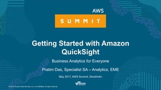 © 2016, Amazon Web Services, Inc. or its Affiliates. All rights reserved.
Getting Started with Amazon
QuickSight
Business Analytics for Everyone
Pratim Das, Specialist SA – Analytics, EME
May 2017, AWS Summit, Stockholm
 