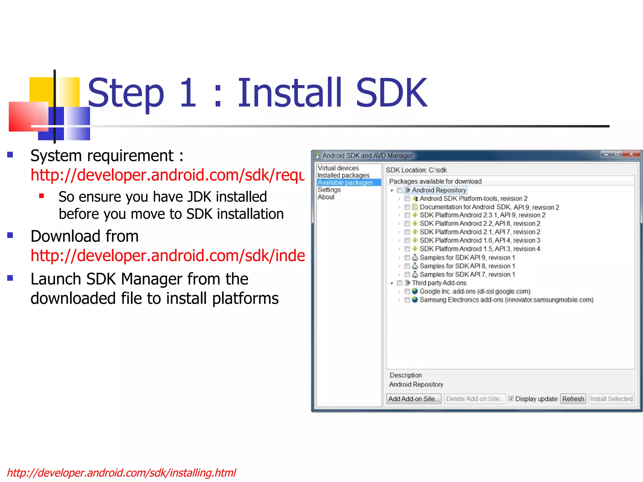 Step 1 : Install SDK System requirement :  http://developer.android.com/sdk/requirements.html So ensure you have JDK installed before you move to SDK installation Download from  http://developer.android.com/sdk/index.html Launch SDK Manager from the downloaded file to install platforms http://developer.android.com/sdk/installing.html 