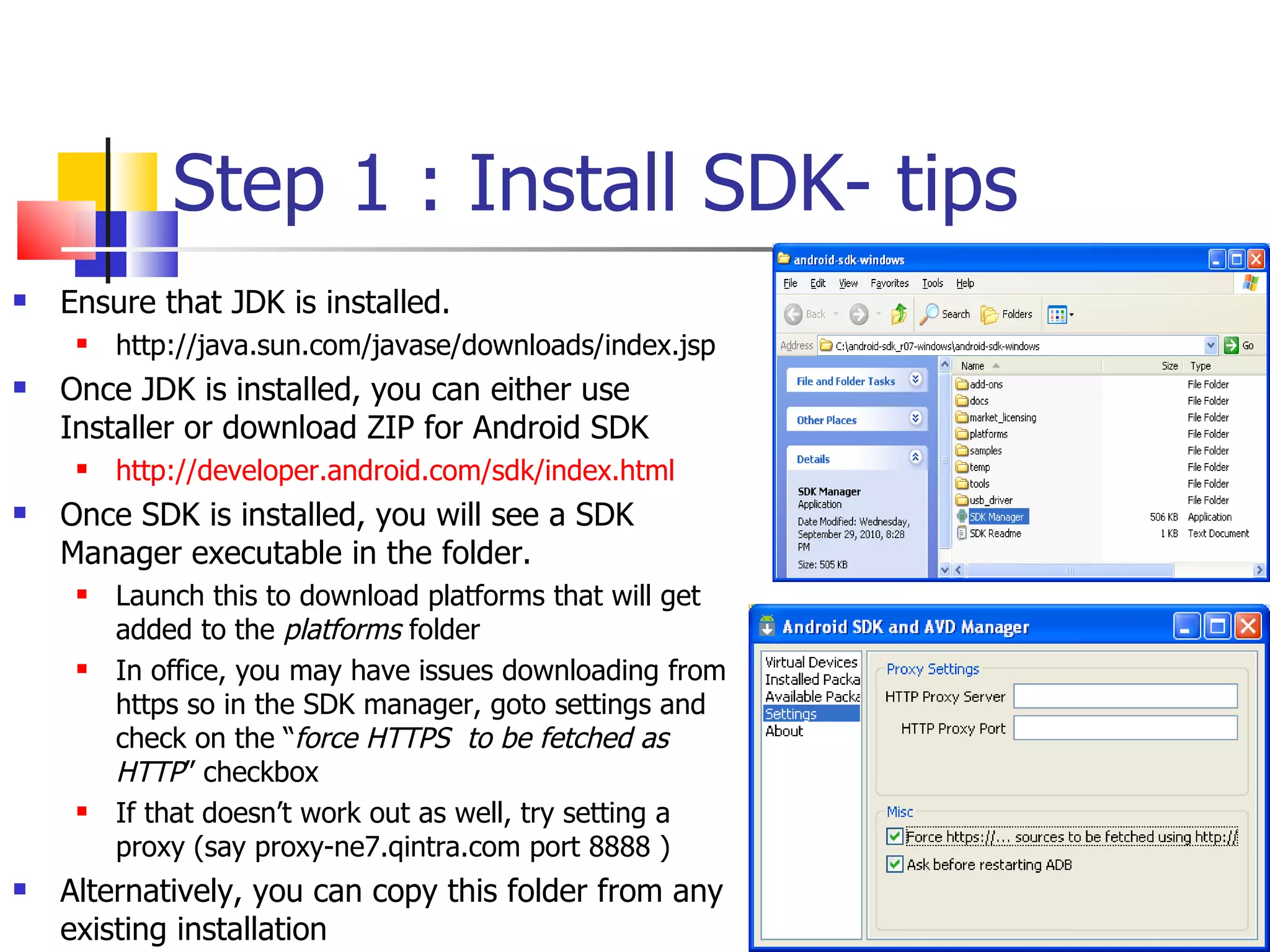 Step 1 : Install SDK- tips Ensure that JDK is installed.  http://java.sun.com/javase/downloads/index.jsp Once JDK is installed, you can either use Installer or download ZIP for Android SDK http://developer.android.com/sdk/index.html Once SDK is installed, you will see a SDK Manager executable in the folder. Launch this to download platforms that will get added to the  platforms  folder In office, you may have issues downloading from https so in the SDK manager, goto settings and check on the “ force HTTPS  to be fetched as HTTP ” checkbox If that doesn’t work out as well, try setting a proxy (say proxy-ne7.qintra.com port 8888 ) Alternatively, you can copy this folder from any existing installation 