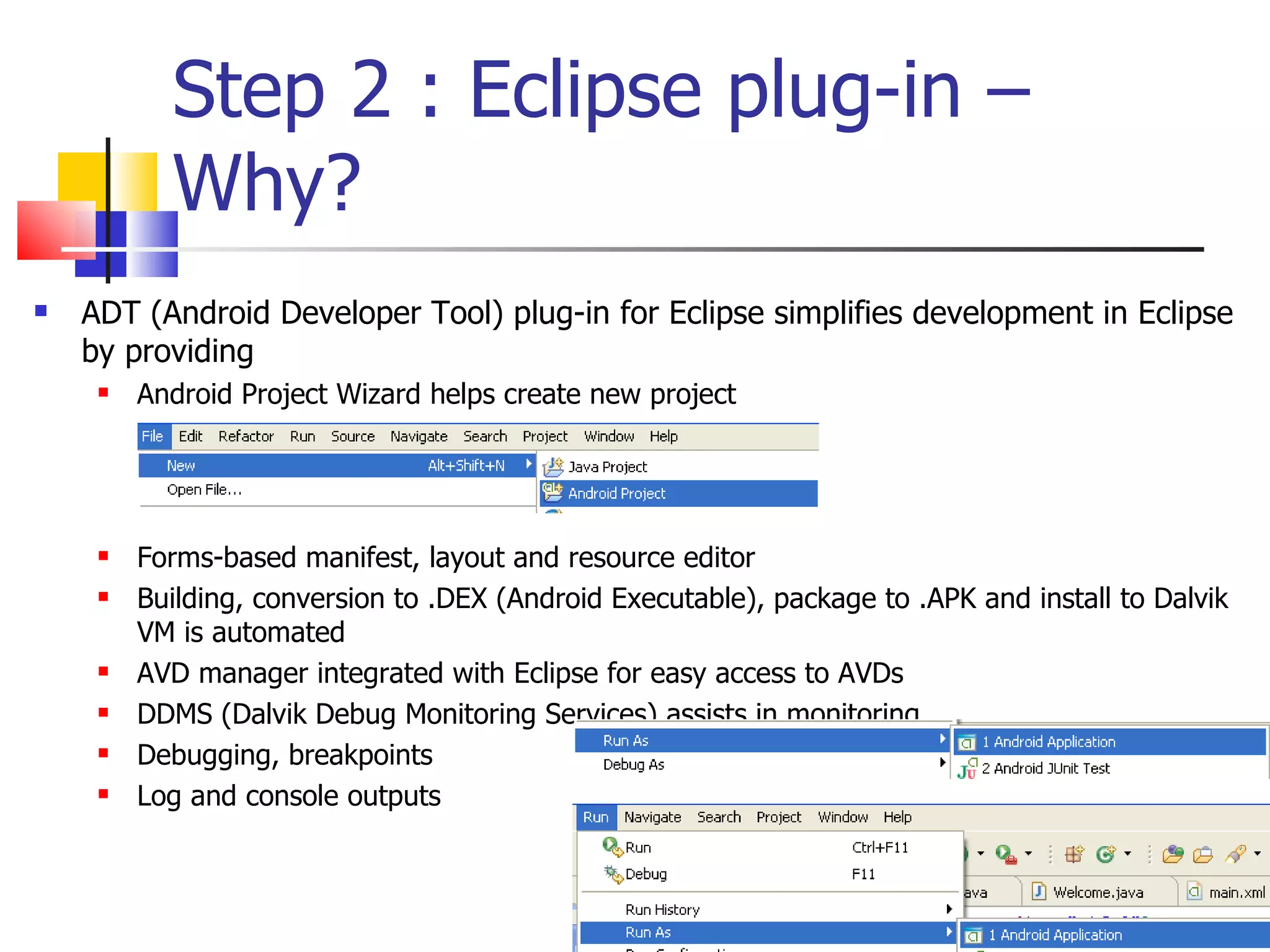 Step 2 : Eclipse plug-in – Why? ADT (Android Developer Tool) plug-in for Eclipse simplifies development in Eclipse by providing Android Project Wizard helps create new project Forms-based manifest, layout and resource editor Building, conversion to .DEX (Android Executable), package to .APK and install to Dalvik VM is automated AVD manager integrated with Eclipse for easy access to AVDs DDMS (Dalvik Debug Monitoring Services) assists in monitoring Debugging, breakpoints Log and console outputs 