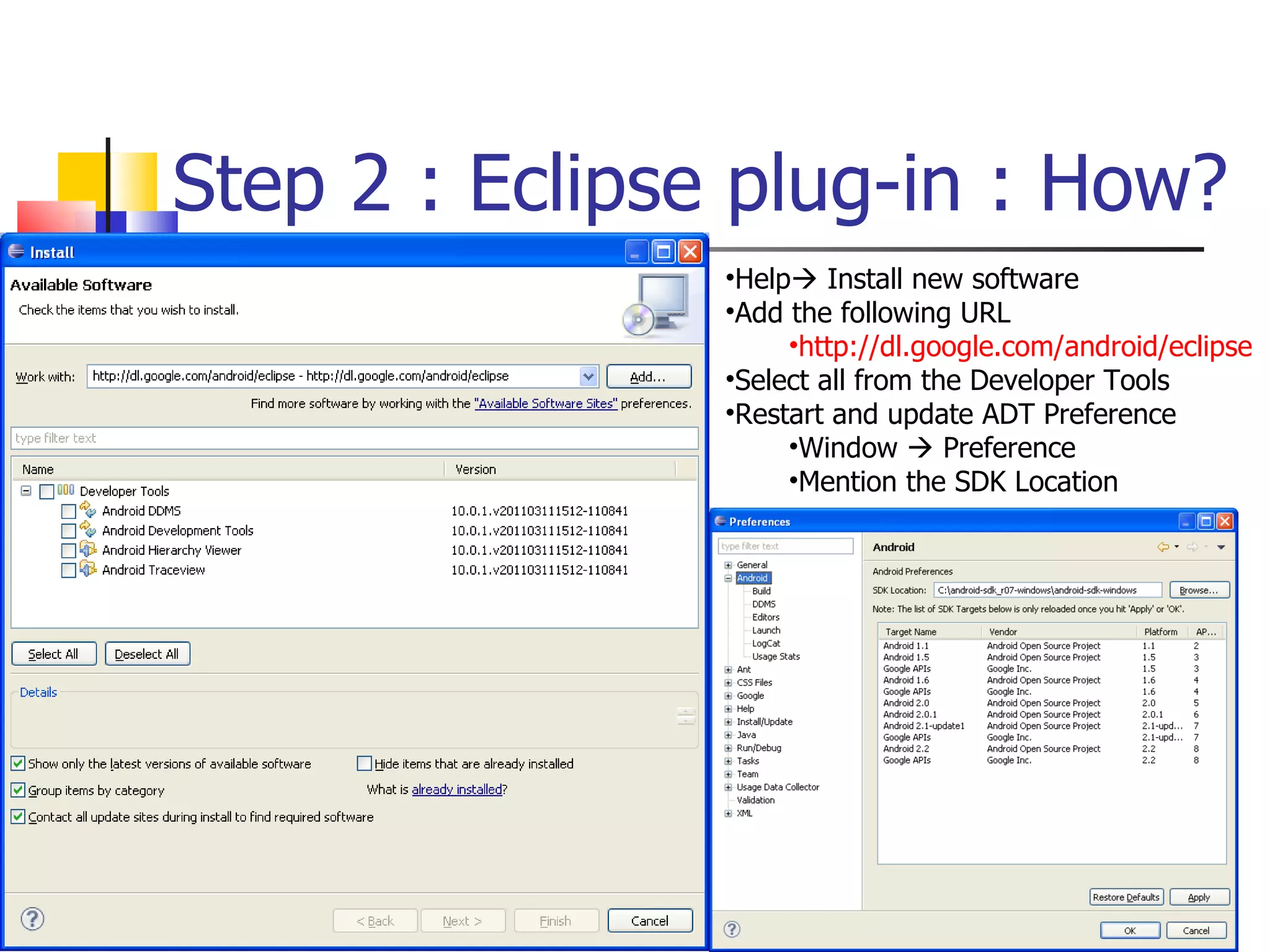 Step 2 : Eclipse plug-in : How? Help   Install new software Add the following URL http://dl.google.com/android/eclipse Select all from the Developer Tools Restart and update ADT Preference Window    Preference Mention the SDK Location 