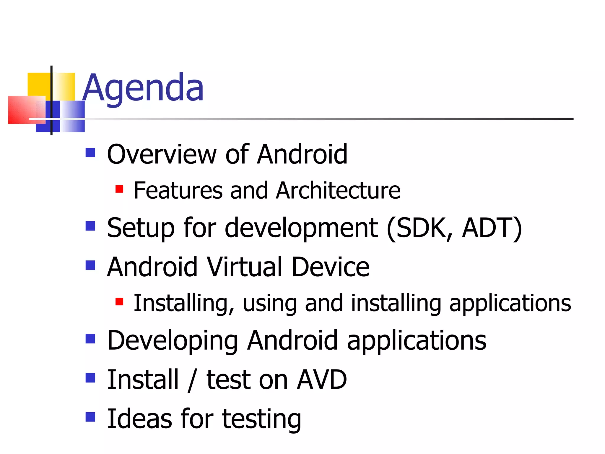 Agenda Overview of Android Features and Architecture Setup for development (SDK, ADT) Android Virtual Device Installing, using and installing applications Developing Android applications  Install / test on AVD Ideas for testing 