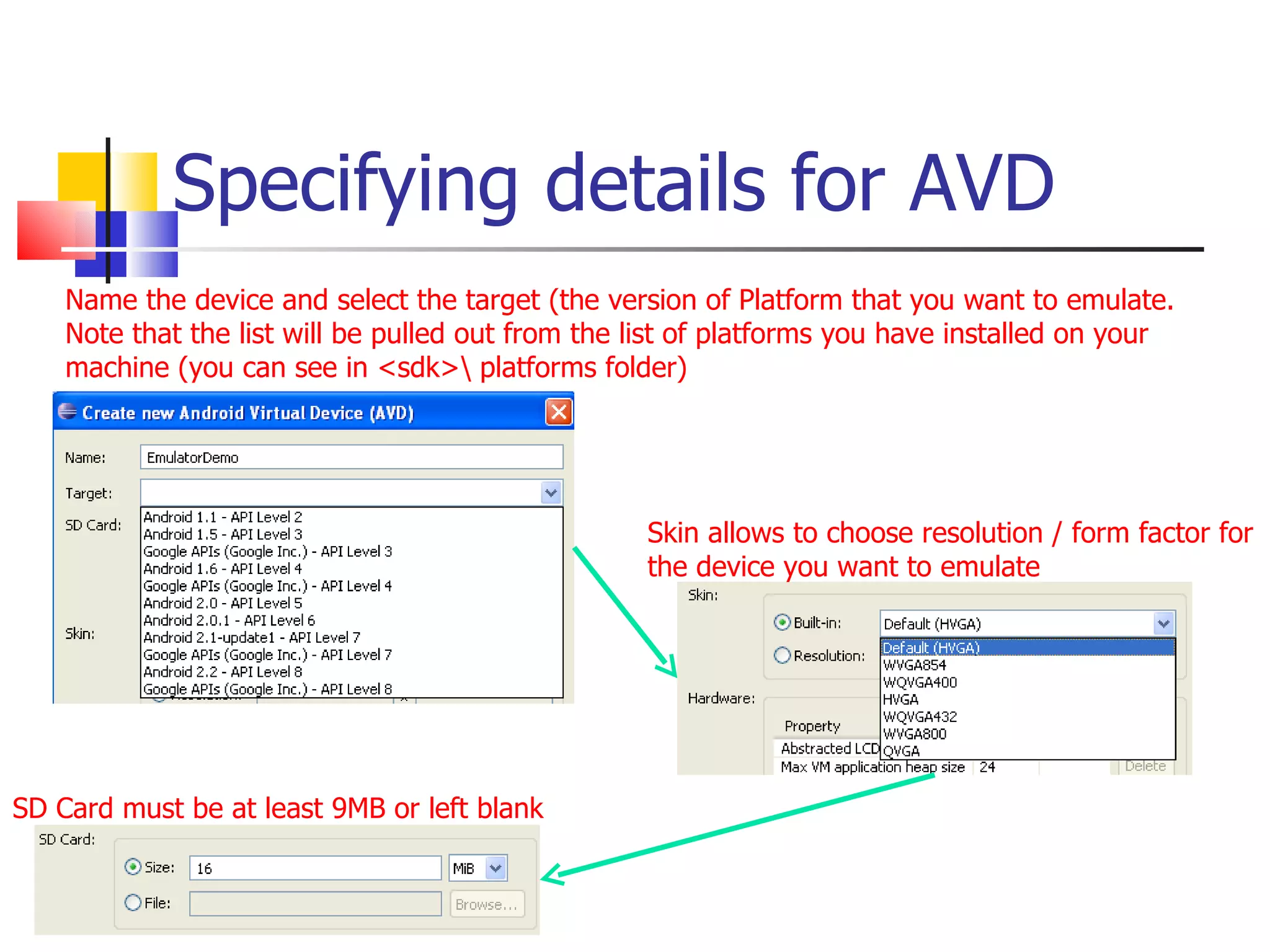 Specifying details for AVD SD Card must be at least 9MB or left blank Skin allows to choose resolution / form factor for the device you want to emulate Name the device and select the target (the version of Platform that you want to emulate. Note that the list will be pulled out from the list of platforms you have installed on your machine (you can see in <sdk>\ platforms folder) 