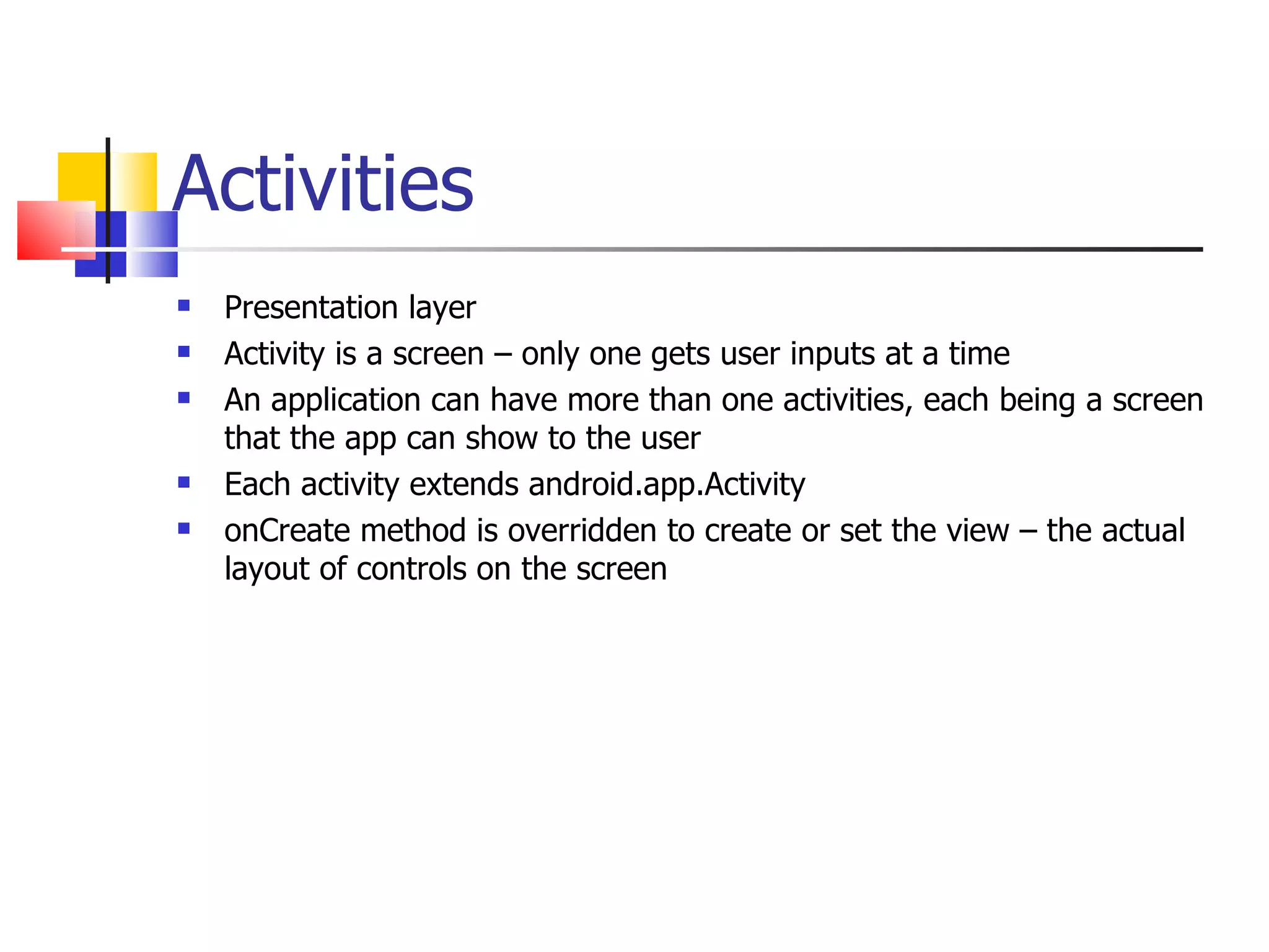 Activities Presentation layer Activity is a screen – only one gets user inputs at a time An application can have more than one activities, each being a screen that the app can show to the user Each activity extends android.app.Activity onCreate method is overridden to create or set the view – the actual layout of controls on the screen 