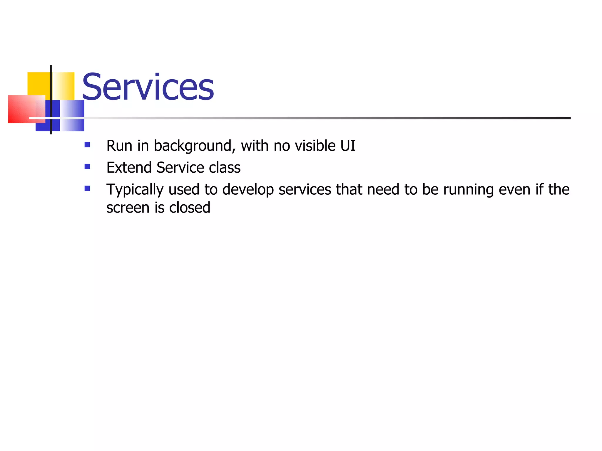 Services Run in background, with no visible UI Extend Service class Typically used to develop services that need to be running even if the screen is closed 
