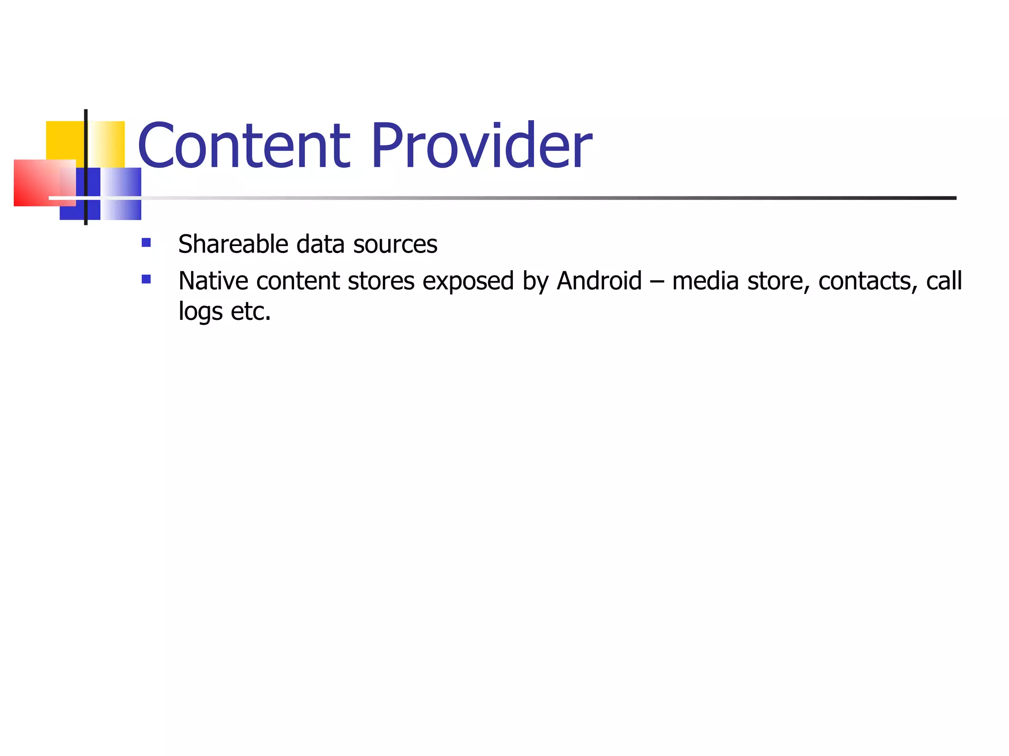 Content Provider Shareable data sources Native content stores exposed by Android – media store, contacts, call logs etc. 