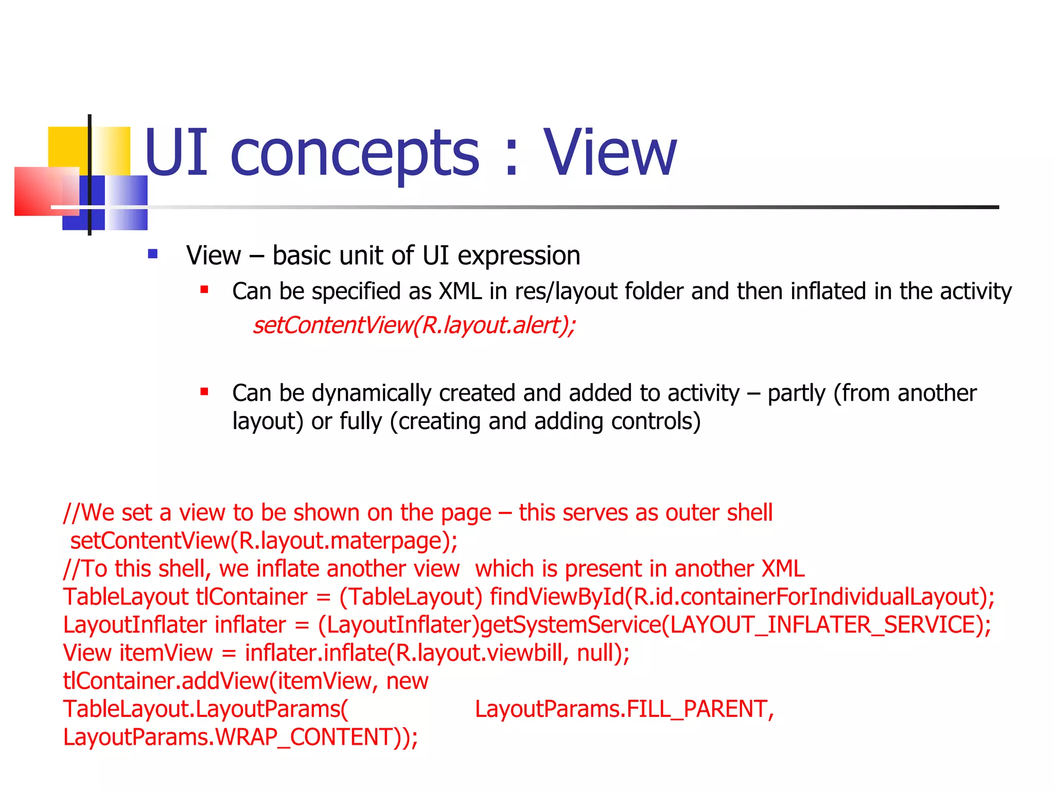 UI concepts : View View – basic unit of UI expression Can be specified as XML in res/layout folder and then inflated in the activity setContentView(R.layout.alert); Can be dynamically created and added to activity – partly (from another layout) or fully (creating and adding controls) //We set a view to be shown on the page – this serves as outer shell setContentView(R.layout.materpage);  //To this shell, we inflate another view  which is present in another XML TableLayout tlContainer = (TableLayout) findViewById(R.id.containerForIndividualLayout); LayoutInflater inflater = (LayoutInflater)getSystemService(LAYOUT_INFLATER_SERVICE);  View itemView = inflater.inflate(R.layout.viewbill, null);  tlContainer.addView(itemView, new TableLayout.LayoutParams(  LayoutParams.FILL_PARENT, LayoutParams.WRAP_CONTENT)); 