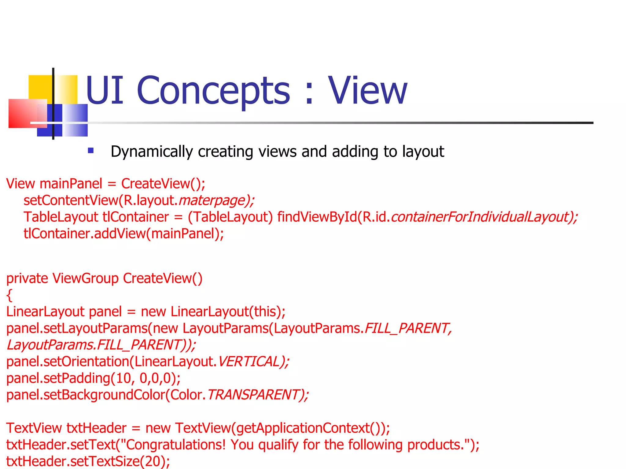 UI Concepts : View Dynamically creating views and adding to layout View mainPanel = CreateView(); setContentView(R.layout. materpage);  TableLayout tlContainer = (TableLayout) findViewById(R.id. containerForIndividualLayout); tlContainer.addView(mainPanel); private ViewGroup CreateView()  { LinearLayout panel = new LinearLayout(this); panel.setLayoutParams(new LayoutParams(LayoutParams. FILL_PARENT, LayoutParams.FILL_PARENT)); panel.setOrientation(LinearLayout. VERTICAL); panel.setPadding(10, 0,0,0); panel.setBackgroundColor(Color. TRANSPARENT); TextView txtHeader = new TextView(getApplicationContext()); txtHeader.setText(&quot;Congratulations! You qualify for the following products.&quot;); txtHeader.setTextSize(20); 