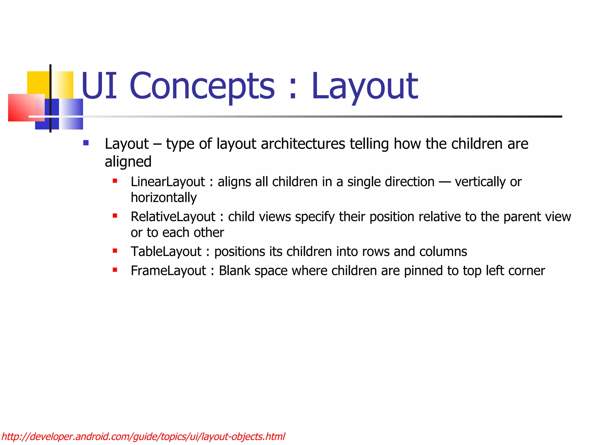 UI Concepts : Layout  Layout – type of layout architectures telling how the children are aligned LinearLayout : aligns all children in a single direction — vertically or horizontally RelativeLayout : child views specify their position relative to the parent view or to each other  TableLayout : positions its children into rows and columns FrameLayout : Blank space where children are pinned to top left corner http://developer.android.com/guide/topics/ui/layout-objects.html 