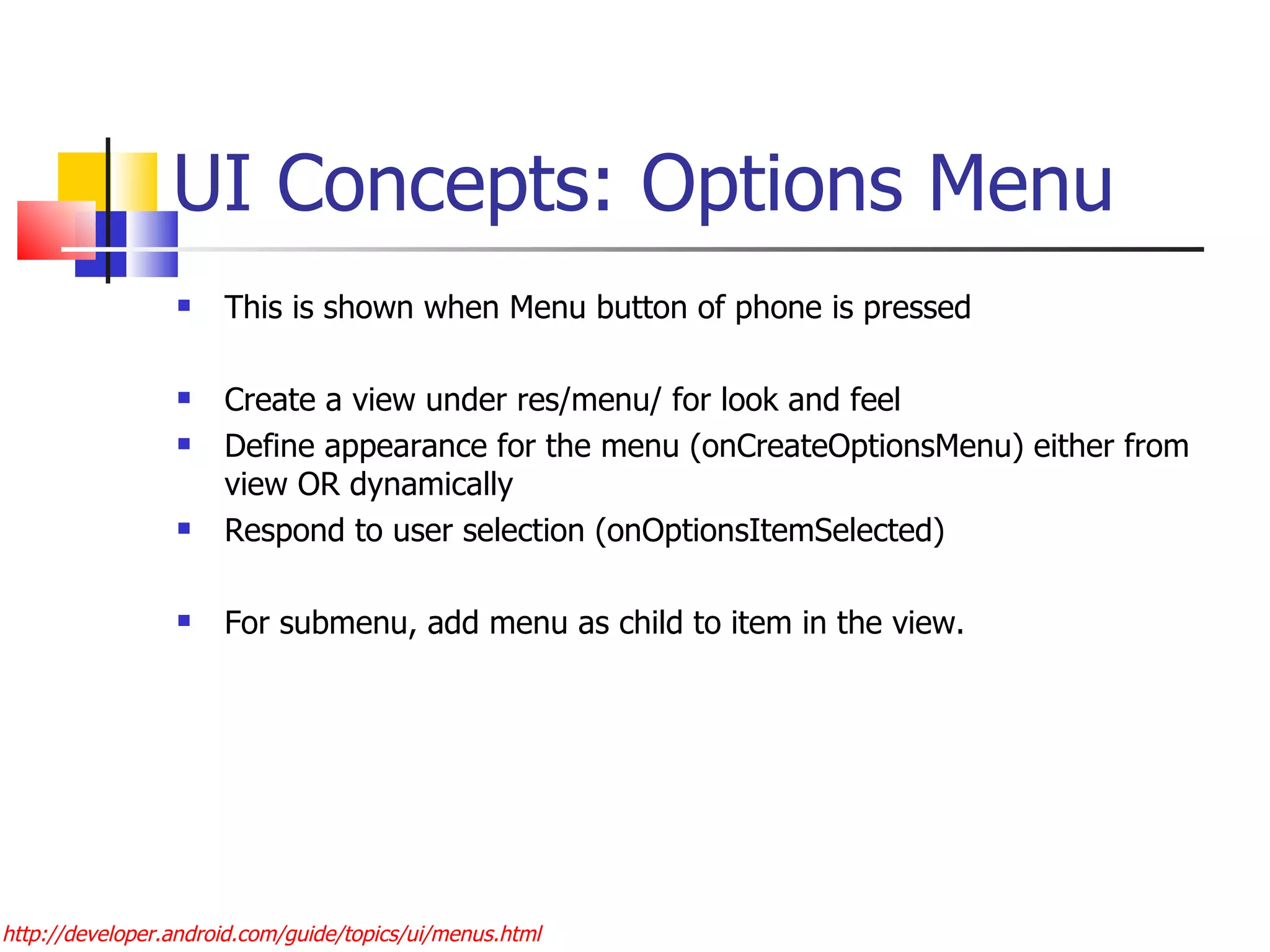 UI Concepts: Options Menu This is shown when Menu button of phone is pressed Create a view under res/menu/ for look and feel Define appearance for the menu (onCreateOptionsMenu) either from view OR dynamically Respond to user selection (onOptionsItemSelected) For submenu, add menu as child to item in the view. http://developer.android.com/guide/topics/ui/menus.html 