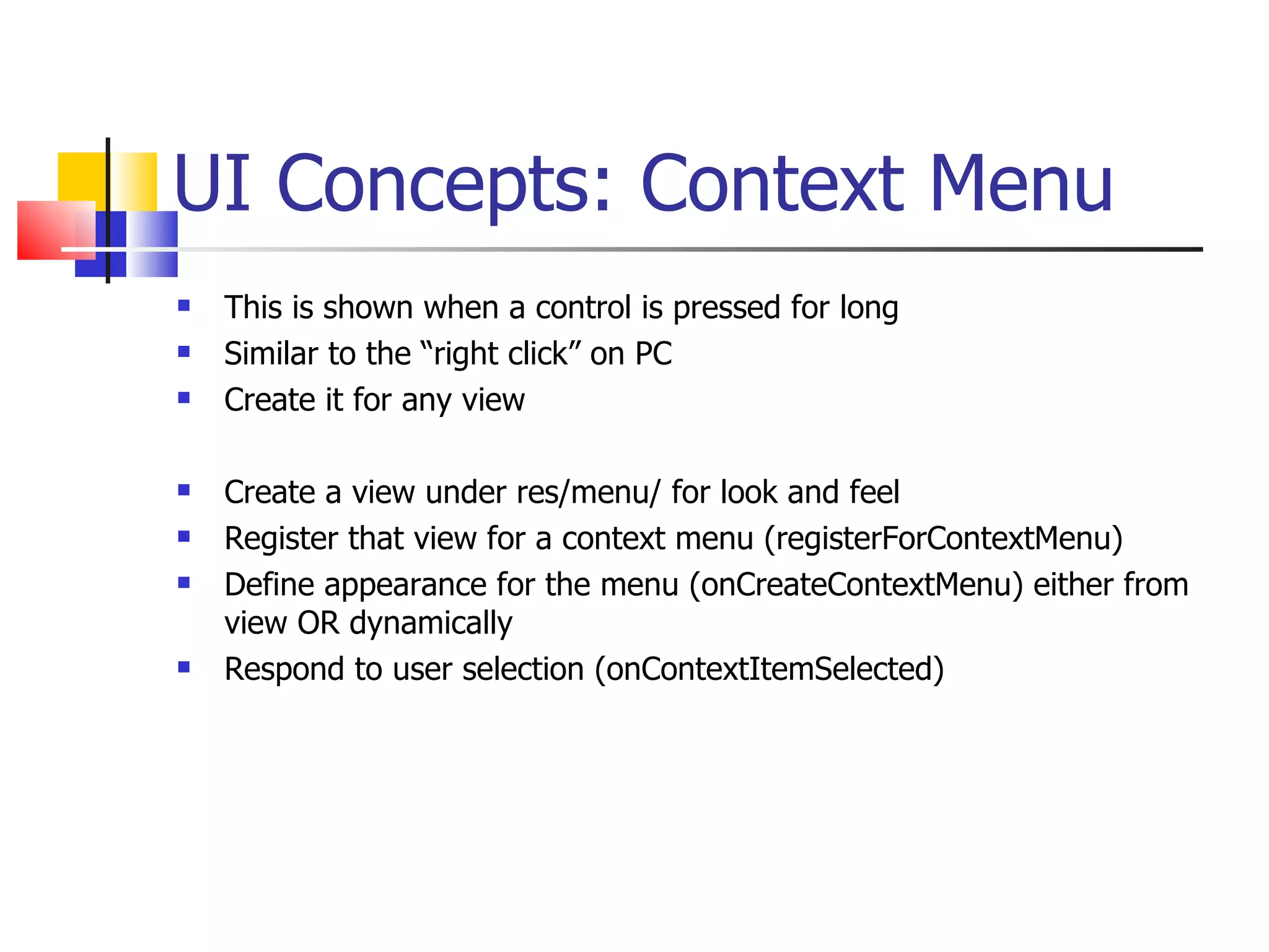 UI Concepts: Context Menu This is shown when a control is pressed for long Similar to the “right click” on PC Create it for any view Create a view under res/menu/ for look and feel Register that view for a context menu (registerForContextMenu) Define appearance for the menu (onCreateContextMenu) either from view OR dynamically Respond to user selection (onContextItemSelected) 