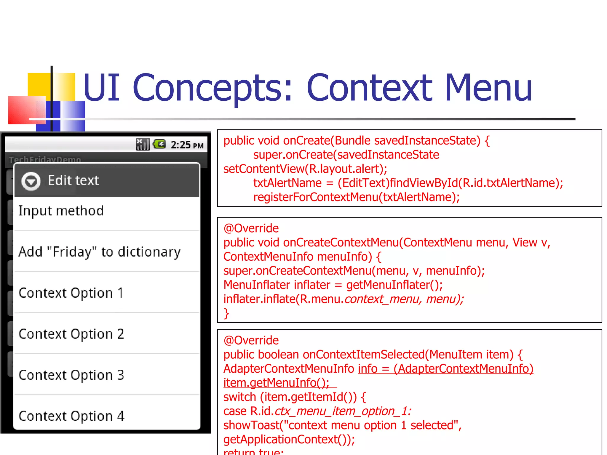 UI Concepts: Context Menu @Override public void onCreateContextMenu(ContextMenu menu, View v, ContextMenuInfo menuInfo) {  super.onCreateContextMenu(menu, v, menuInfo);  MenuInflater inflater = getMenuInflater();  inflater.inflate(R.menu. context_menu, menu); } @Override public boolean onContextItemSelected(MenuItem item) {  AdapterContextMenuInfo  info = (AdapterContextMenuInfo) item.getMenuInfo();  switch (item.getItemId()) {  case R.id. ctx_menu_item_option_1:  showToast(&quot;context menu option 1 selected&quot;, getApplicationContext()); return true; public void onCreate(Bundle savedInstanceState) { super.onCreate(savedInstanceState  setContentView(R.layout.alert); txtAlertName = (EditText)findViewById(R.id.txtAlertName); registerForContextMenu(txtAlertName); 
