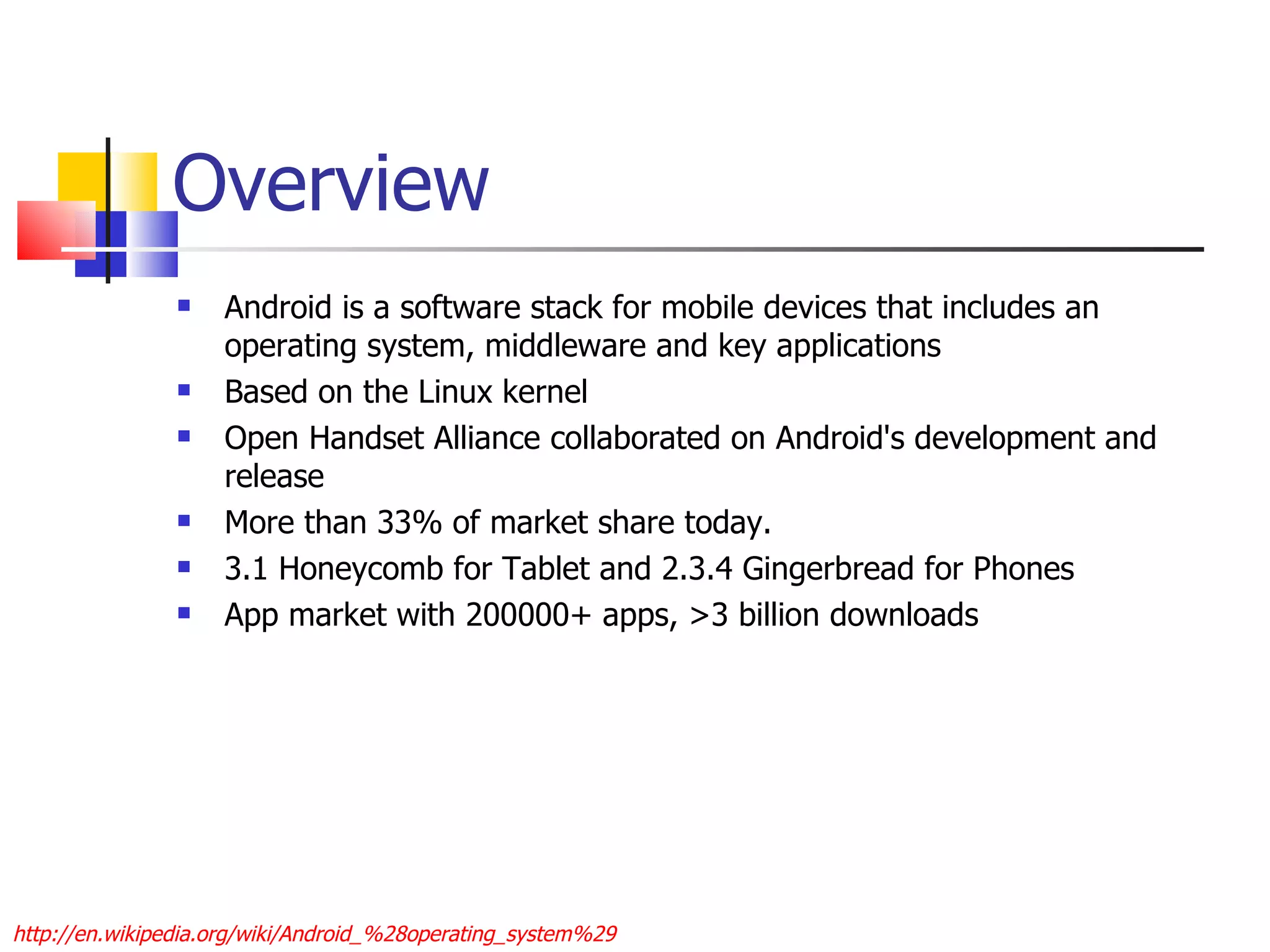 Overview Android is a software stack for mobile devices that includes an operating system, middleware and key applications Based on the Linux kernel Open Handset Alliance collaborated on Android's development and release More than 33% of market share today. 3.1 Honeycomb for Tablet and 2.3.4 Gingerbread for Phones App market with 200000+ apps, >3 billion downloads http://en.wikipedia.org/wiki/Android_%28operating_system%29 