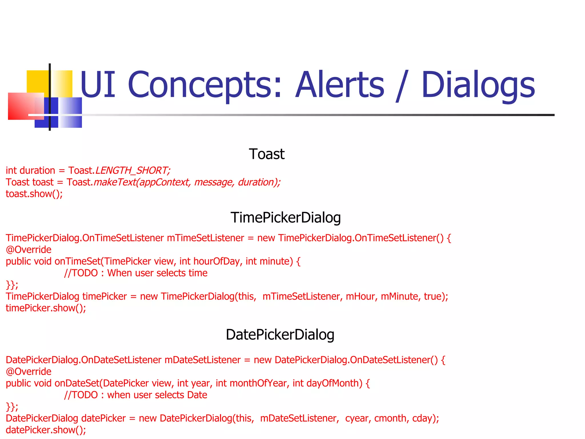 UI Concepts: Alerts / Dialogs int duration = Toast. LENGTH_SHORT; Toast toast = Toast. makeText(appContext, message, duration); toast.show(); TimePickerDialog.OnTimeSetListener mTimeSetListener = new TimePickerDialog.OnTimeSetListener() { @Override public void onTimeSet(TimePicker view, int hourOfDay, int minute) { //TODO : When user selects time }}; TimePickerDialog timePicker = new TimePickerDialog(this,  mTimeSetListener, mHour, mMinute, true); timePicker.show(); DatePickerDialog.OnDateSetListener mDateSetListener = new DatePickerDialog.OnDateSetListener() { @Override public void onDateSet(DatePicker view, int year, int monthOfYear, int dayOfMonth) { //TODO : when user selects Date }}; DatePickerDialog datePicker = new DatePickerDialog(this,  mDateSetListener,  cyear, cmonth, cday); datePicker.show(); Toast DatePickerDialog TimePickerDialog 