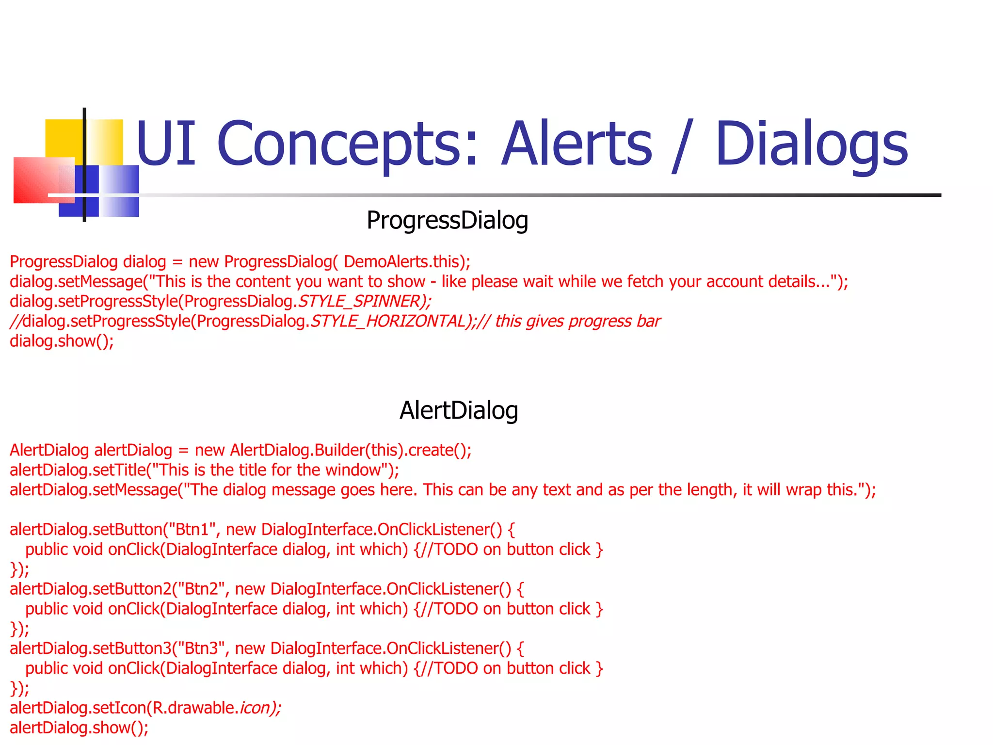 UI Concepts: Alerts / Dialogs ProgressDialog dialog = new ProgressDialog( DemoAlerts.this); dialog.setMessage(&quot;This is the content you want to show - like please wait while we fetch your account details...&quot;); dialog.setProgressStyle(ProgressDialog. STYLE_SPINNER); // dialog.setProgressStyle(ProgressDialog. STYLE_HORIZONTAL);// this gives progress bar dialog.show(); AlertDialog alertDialog = new AlertDialog.Builder(this).create(); alertDialog.setTitle(&quot;This is the title for the window&quot;); alertDialog.setMessage(&quot;The dialog message goes here. This can be any text and as per the length, it will wrap this.&quot;); alertDialog.setButton(&quot;Btn1&quot;, new DialogInterface.OnClickListener() { public void onClick(DialogInterface dialog, int which) {//TODO on button click } }); alertDialog.setButton2(&quot;Btn2&quot;, new DialogInterface.OnClickListener() { public void onClick(DialogInterface dialog, int which) {//TODO on button click } }); alertDialog.setButton3(&quot;Btn3&quot;, new DialogInterface.OnClickListener() { public void onClick(DialogInterface dialog, int which) {//TODO on button click } }); alertDialog.setIcon(R.drawable. icon); alertDialog.show(); ProgressDialog AlertDialog 