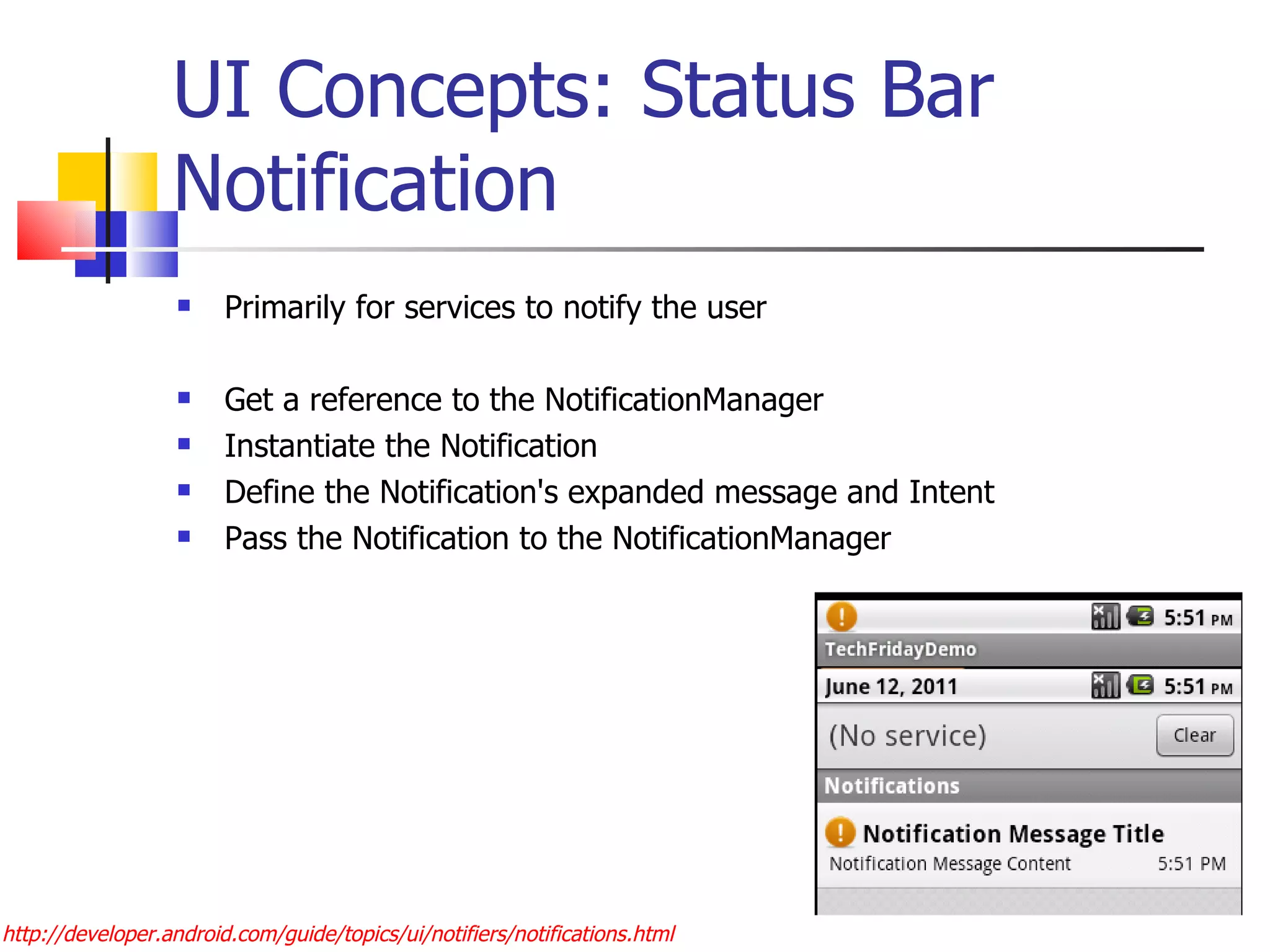 UI Concepts: Status Bar Notification Primarily for services to notify the user Get a reference to the NotificationManager Instantiate the Notification Define the Notification's expanded message and Intent Pass the Notification to the NotificationManager http://developer.android.com/guide/topics/ui/notifiers/notifications.html 