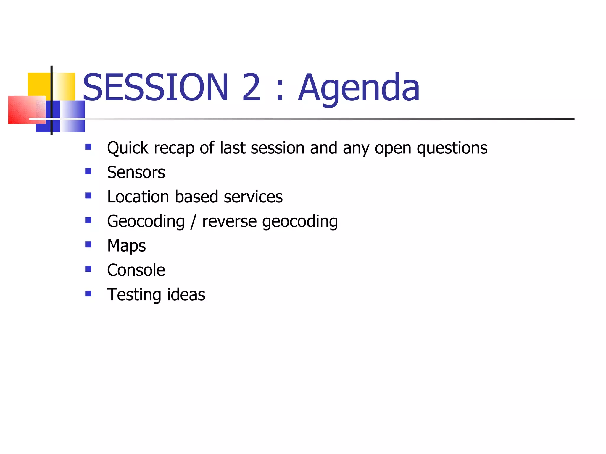 SESSION 2 : Agenda Quick recap of last session and any open questions Sensors Location based services Geocoding / reverse geocoding Maps Console  Testing ideas 