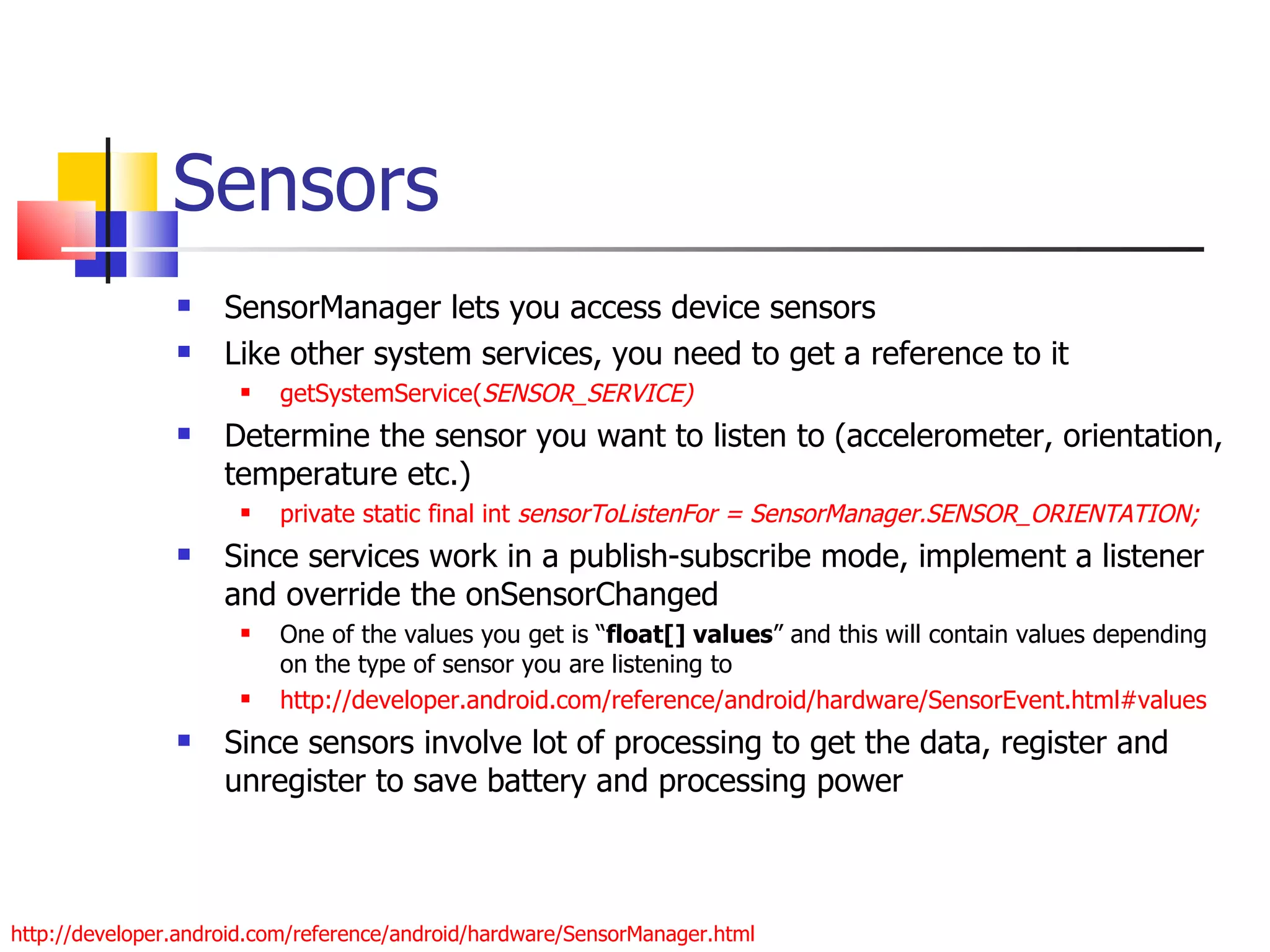 Sensors SensorManager lets you access device sensors Like other system services, you need to get a reference to it getSystemService( SENSOR_SERVICE) Determine the sensor you want to listen to (accelerometer, orientation, temperature etc.) private static final int  sensorToListenFor = SensorManager.SENSOR_ORIENTATION; Since services work in a publish-subscribe mode, implement a listener and override the onSensorChanged One of the values you get is “ float[] values ” and this will contain values depending on the type of sensor you are listening to  http://developer.android.com/reference/android/hardware/SensorEvent.html#values Since sensors involve lot of processing to get the data, register and unregister to save battery and processing power http://developer.android.com/reference/android/hardware/SensorManager.html 