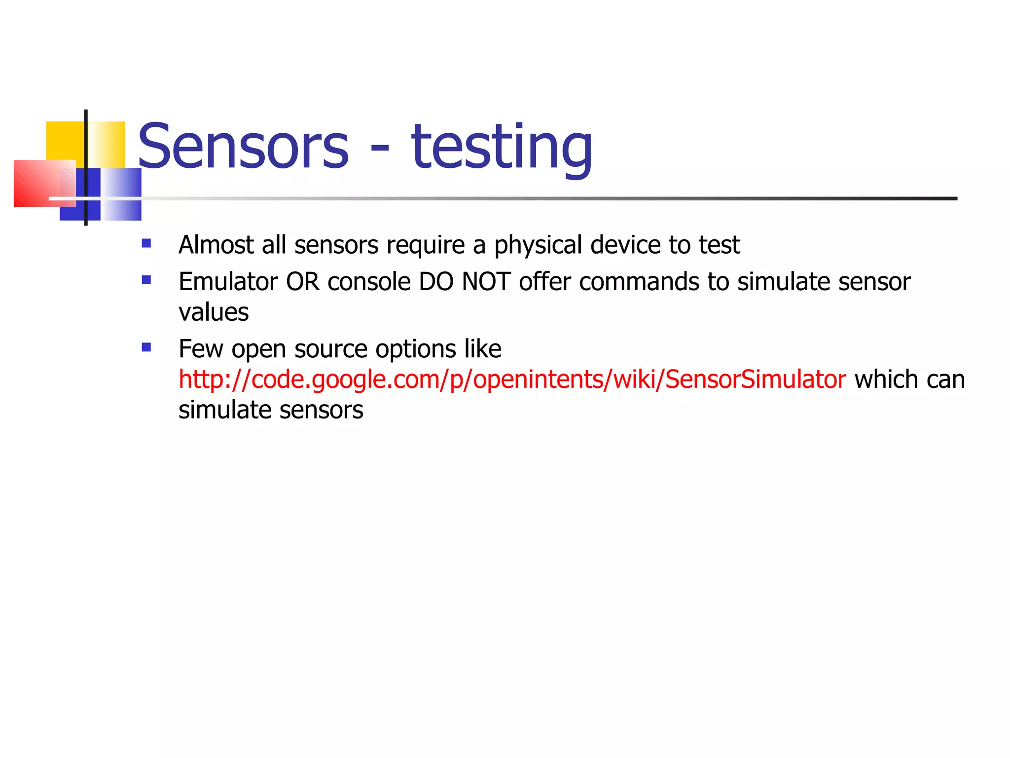 Sensors - testing Almost all sensors require a physical device to test Emulator OR console DO NOT offer commands to simulate sensor values Few open source options like  http://code.google.com/p/openintents/wiki/SensorSimulator  which can simulate sensors 