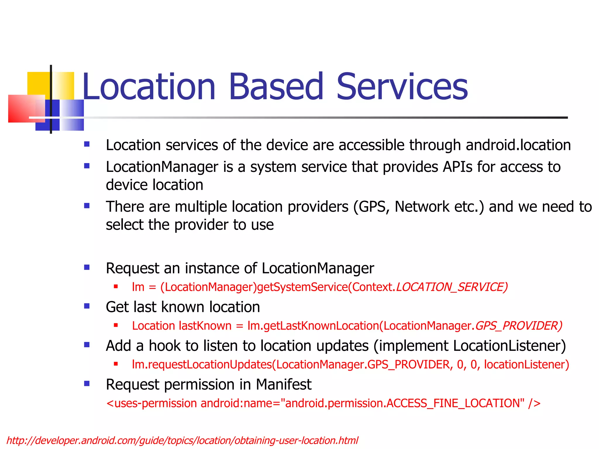 Location Based Services Location services of the device are accessible through android.location LocationManager is a system service that provides APIs for access to device location There are multiple location providers (GPS, Network etc.) and we need to select the provider to use Request an instance of LocationManager  lm = (LocationManager)getSystemService(Context. LOCATION_SERVICE) Get last known location Location lastKnown = lm.getLastKnownLocation(LocationManager. GPS_PROVIDER) Add a hook to listen to location updates (implement LocationListener) lm.requestLocationUpdates(LocationManager.GPS_PROVIDER, 0, 0, locationListener) Request permission in Manifest <uses-permission android:name=&quot;android.permission.ACCESS_FINE_LOCATION&quot; /> http://developer.android.com/guide/topics/location/obtaining-user-location.html 