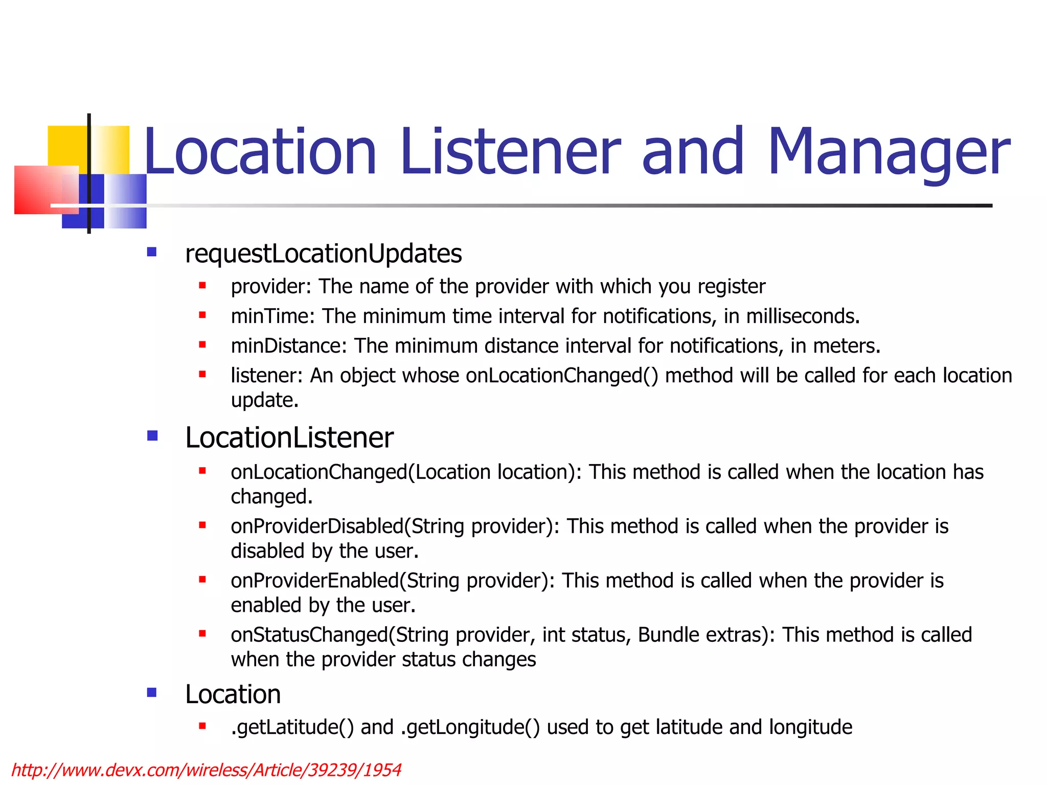 Location Listener and Manager requestLocationUpdates provider: The name of the provider with which you register  minTime: The minimum time interval for notifications, in milliseconds.  minDistance: The minimum distance interval for notifications, in meters.  listener: An object whose onLocationChanged() method will be called for each location update.  LocationListener  onLocationChanged(Location location): This method is called when the location has changed.  onProviderDisabled(String provider): This method is called when the provider is disabled by the user.  onProviderEnabled(String provider): This method is called when the provider is enabled by the user.  onStatusChanged(String provider, int status, Bundle extras): This method is called when the provider status changes Location .getLatitude() and .getLongitude() used to get latitude and longitude http://www.devx.com/wireless/Article/39239/1954 