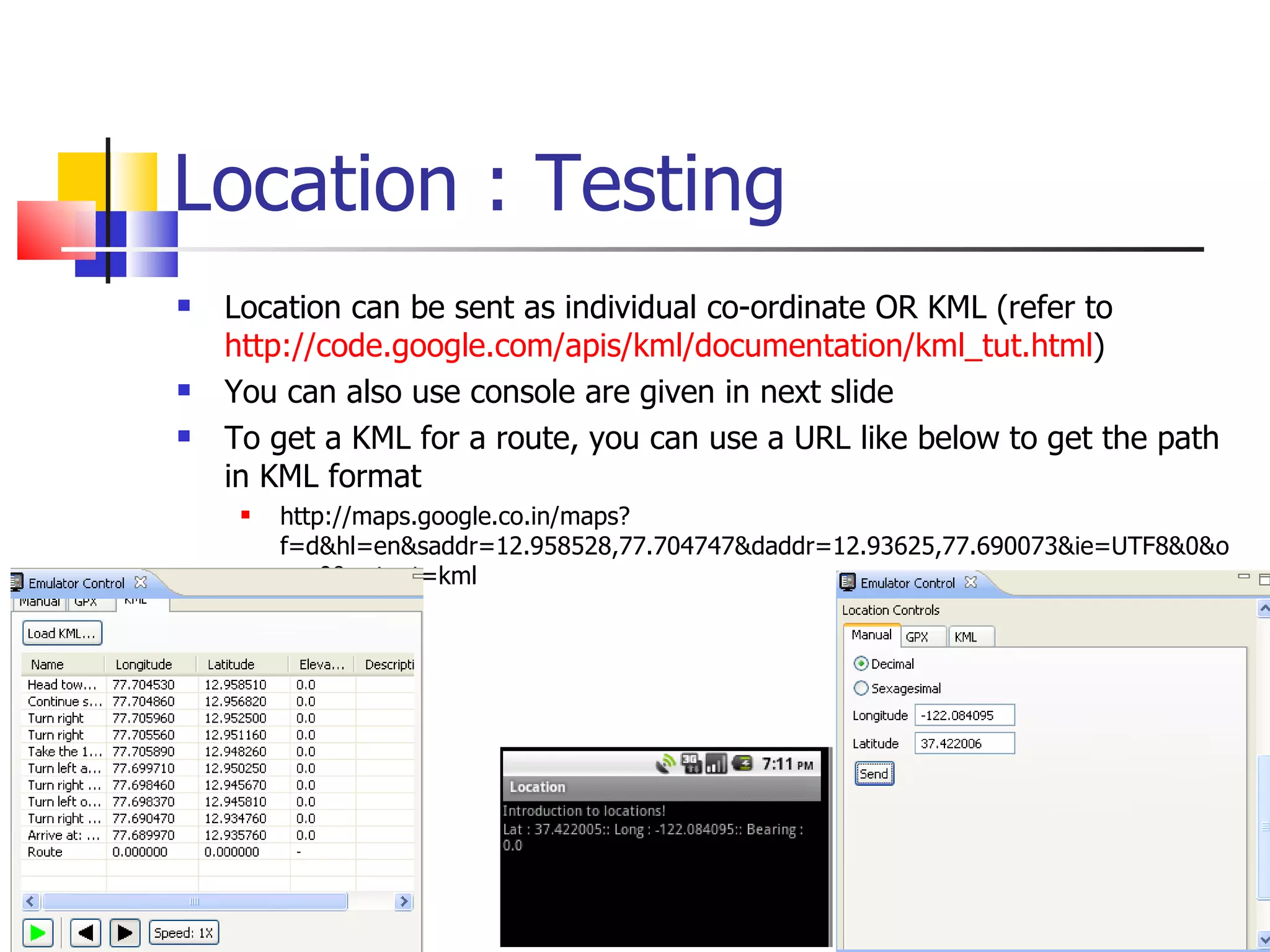 Location : Testing Location can be sent as individual co-ordinate OR KML (refer to  http://code.google.com/apis/kml/documentation/kml_tut.html ) You can also use console are given in next slide To get a KML for a route, you can use a URL like below to get the path in KML format http://maps.google.co.in/maps?f=d&hl=en&saddr=12.958528,77.704747&daddr=12.93625,77.690073&ie=UTF8&0&om=0&output=kml 