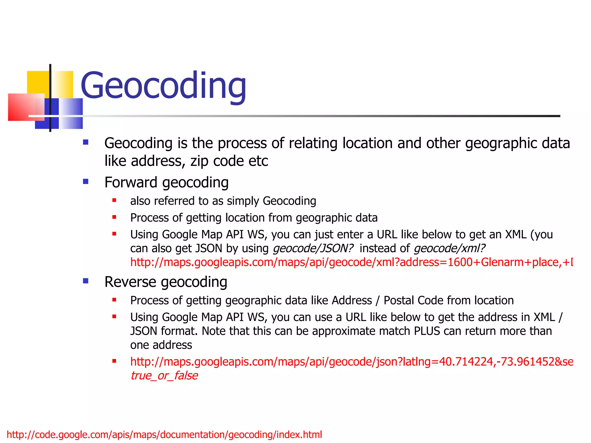 Geocoding Geocoding is the process of relating location and other geographic data like address, zip code etc Forward geocoding  also referred to as simply Geocoding Process of getting location from geographic data Using Google Map API WS, you can just enter a URL like below to get an XML (you can also get JSON by using  geocode/JSON?   instead of  geocode/xml?   http://maps.googleapis.com/maps/api/geocode/xml?address=1600+Glenarm+place,+Denver,+CO&sensor=true Reverse geocoding Process of getting geographic data like Address / Postal Code from location Using Google Map API WS, you can use a URL like below to get the address in XML / JSON format. Note that this can be approximate match PLUS can return more than one address http://maps.googleapis.com/maps/api/geocode/json?latlng=40.714224,-73.961452&sensor= true_or_false   http://code.google.com/apis/maps/documentation/geocoding/index.html 