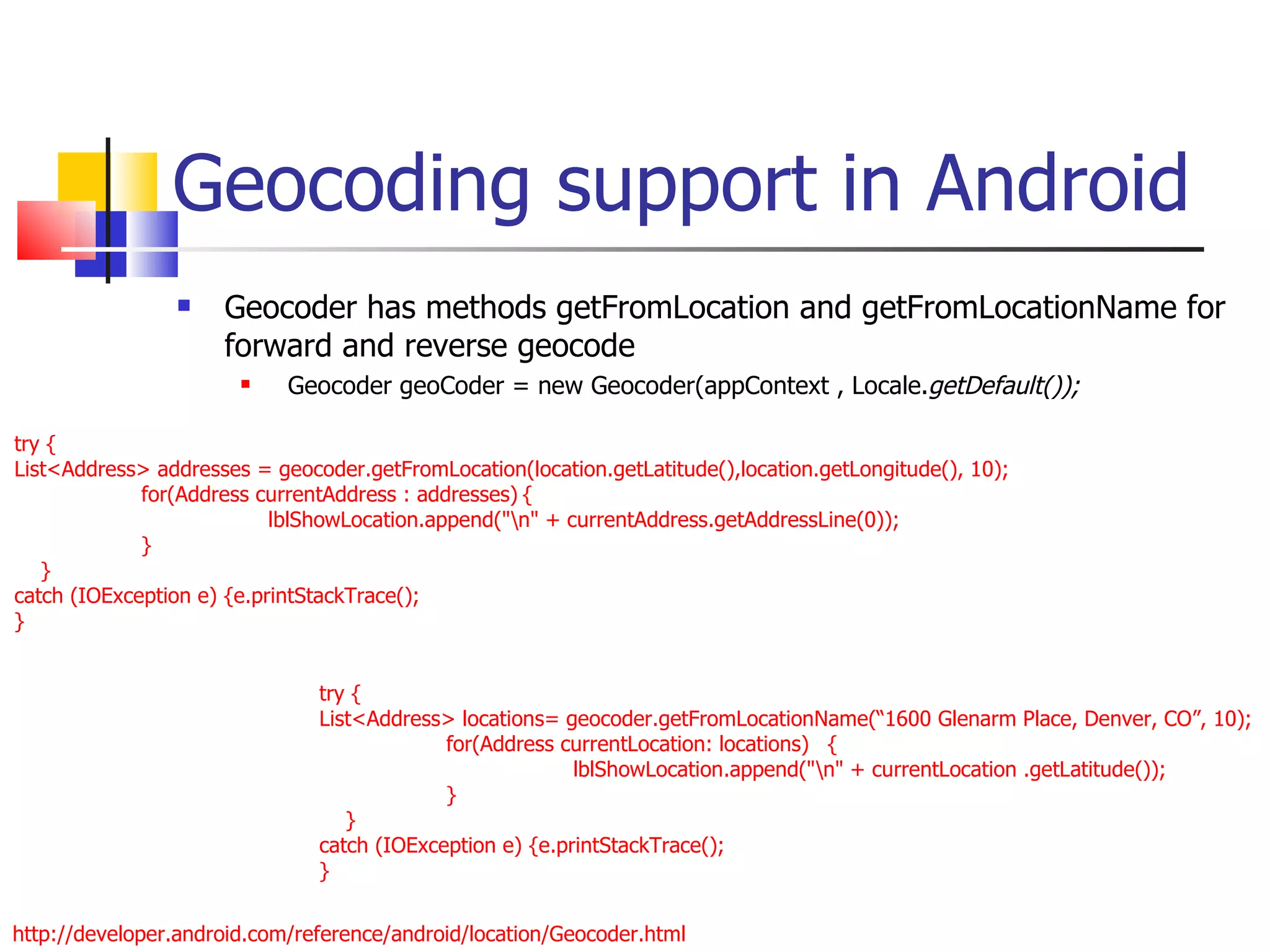Geocoding support in Android Geocoder has methods getFromLocation and getFromLocationName for forward and reverse geocode Geocoder geoCoder = new Geocoder(appContext , Locale. getDefault()); try { List<Address> addresses = geocoder.getFromLocation(location.getLatitude(),location.getLongitude(), 10); for(Address currentAddress : addresses) { lblShowLocation.append(&quot;\n&quot; + currentAddress.getAddressLine(0)); } }  catch (IOException e) {e.printStackTrace(); } http://developer.android.com/reference/android/location/Geocoder.html try { List<Address> locations= geocoder.getFromLocationName(“1600 Glenarm Place, Denver, CO”, 10); for(Address currentLocation: locations) { lblShowLocation.append(&quot;\n&quot; + currentLocation .getLatitude()); } }  catch (IOException e) {e.printStackTrace(); } 