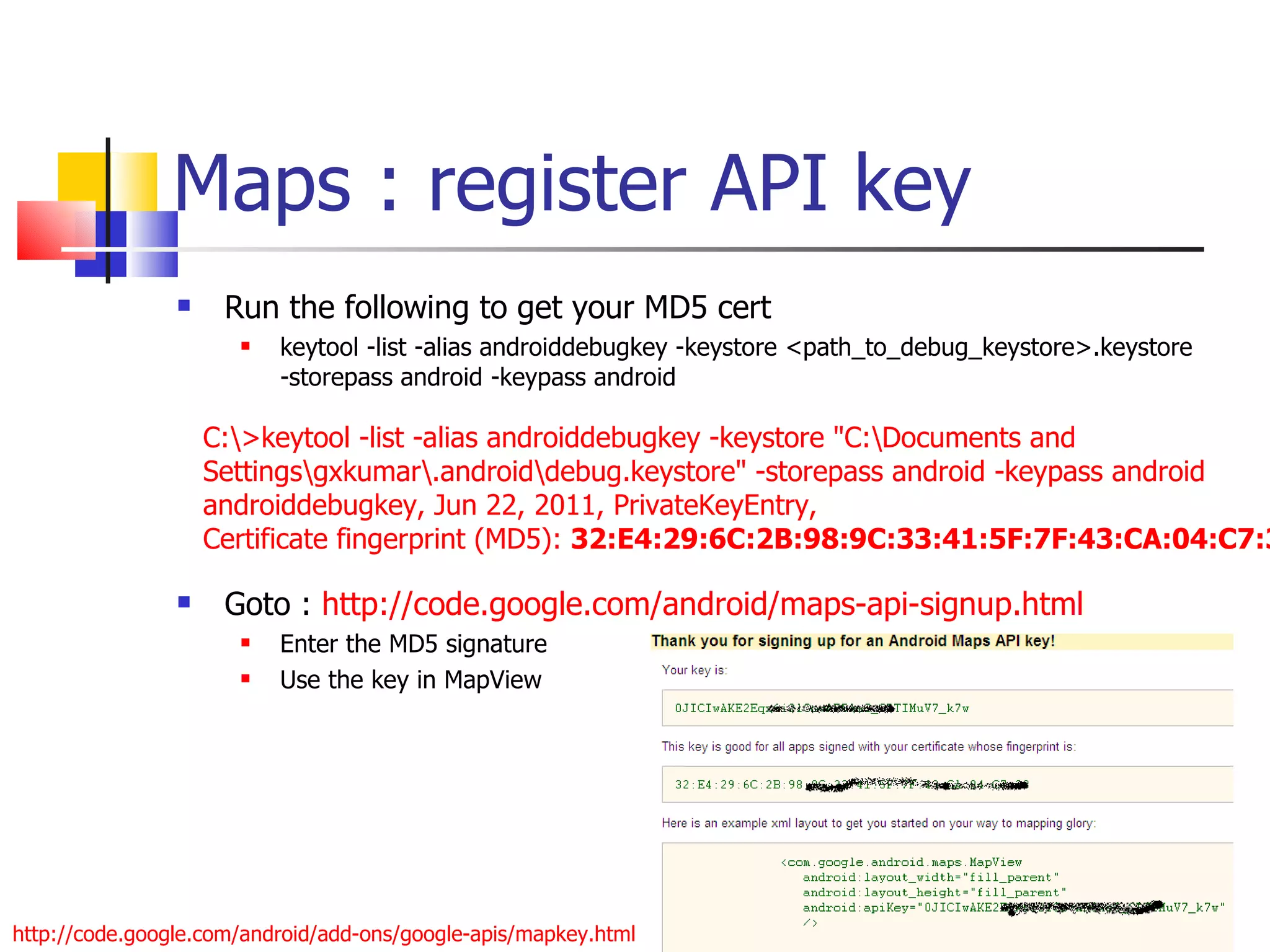 Maps : register API key Run the following to get your MD5 cert keytool -list -alias androiddebugkey -keystore <path_to_debug_keystore>.keystore -storepass android -keypass android Goto :  http://code.google.com/android/maps-api-signup.html Enter the MD5 signature Use the key in MapView C:\>keytool -list -alias androiddebugkey -keystore &quot;C:\Documents and Settings\gxkumar\.android\debug.keystore&quot; -storepass android -keypass android androiddebugkey, Jun 22, 2011, PrivateKeyEntry, Certificate fingerprint (MD5):  32:E4:29:6C:2B:98:9C:33:41:5F:7F:43:CA:04:C7:33 http://code.google.com/android/add-ons/google-apis/mapkey.html 
