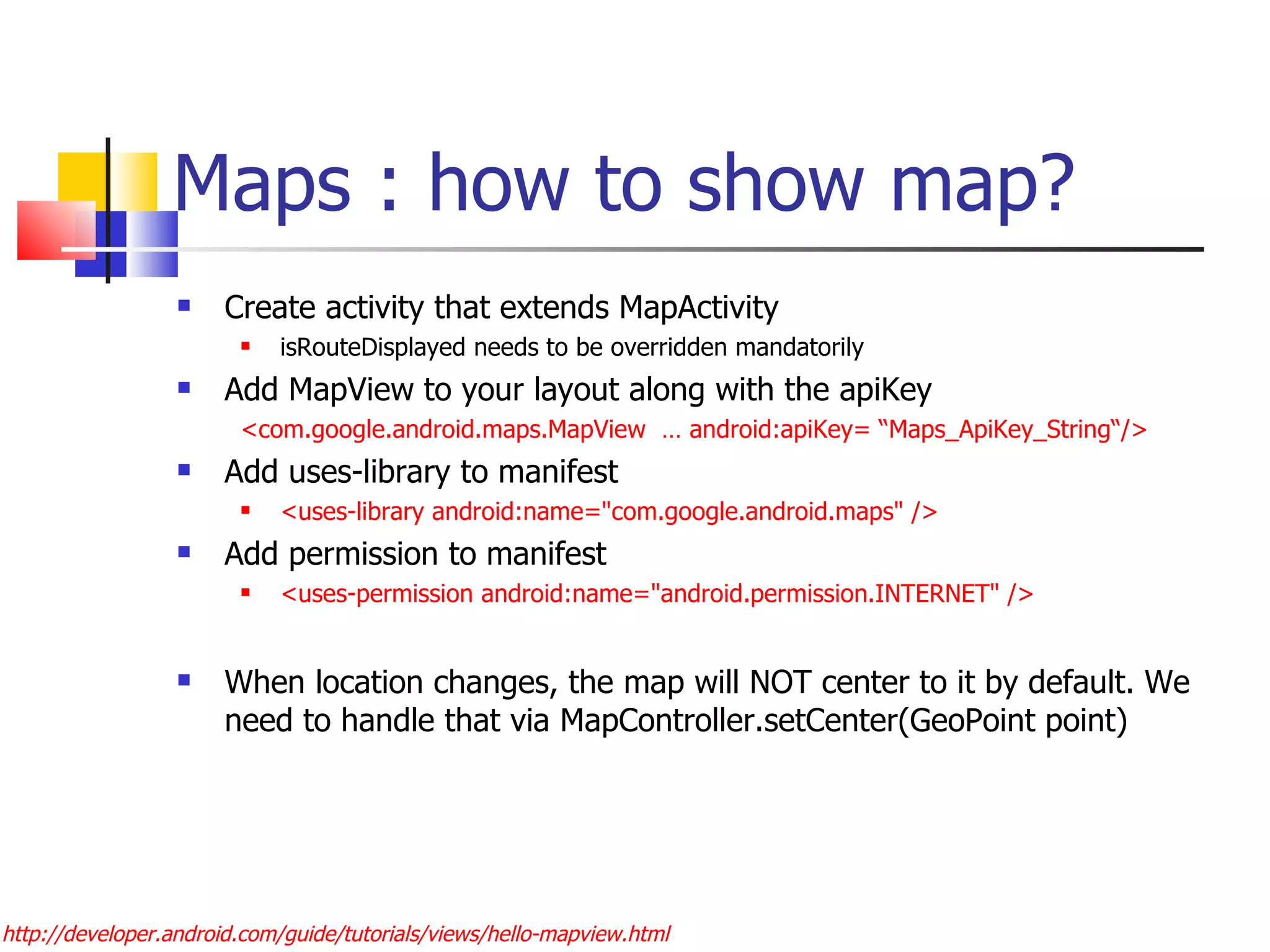 Maps : how to show map? Create activity that extends MapActivity isRouteDisplayed needs to be overridden mandatorily Add MapView to your layout along with the apiKey <com.google.android.maps.MapView  … android:apiKey= “Maps_ApiKey_String“/> Add uses-library to manifest <uses-library android:name=&quot;com.google.android.maps&quot; />  Add permission to manifest <uses-permission android:name=&quot;android.permission.INTERNET&quot; /> When location changes, the map will NOT center to it by default. We need to handle that via MapController.setCenter(GeoPoint point) http://developer.android.com/guide/tutorials/views/hello-mapview.html 