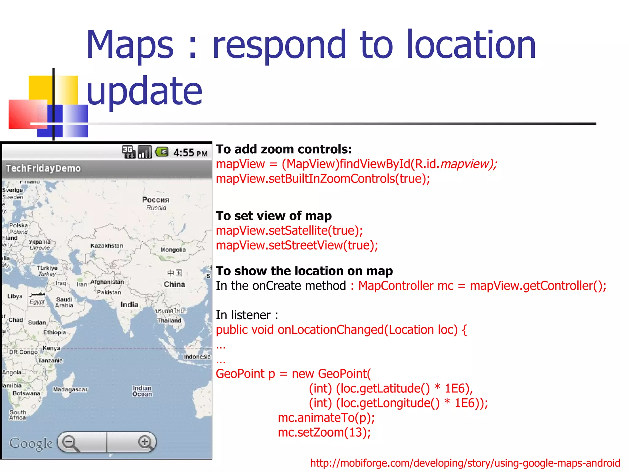 Maps : respond to location update To add zoom controls: mapView = (MapView)findViewById(R.id. mapview); mapView.setBuiltInZoomControls(true);  To show the location on map In the onCreate method  : MapController mc = mapView.getController(); In listener :  public void onLocationChanged(Location loc) { … … GeoPoint p = new GeoPoint( (int) (loc.getLatitude() * 1E6),  (int) (loc.getLongitude() * 1E6)); mc.animateTo(p); mc.setZoom(13); To set view of map mapView.setSatellite(true); mapView.setStreetView(true); http://mobiforge.com/developing/story/using-google-maps-android 