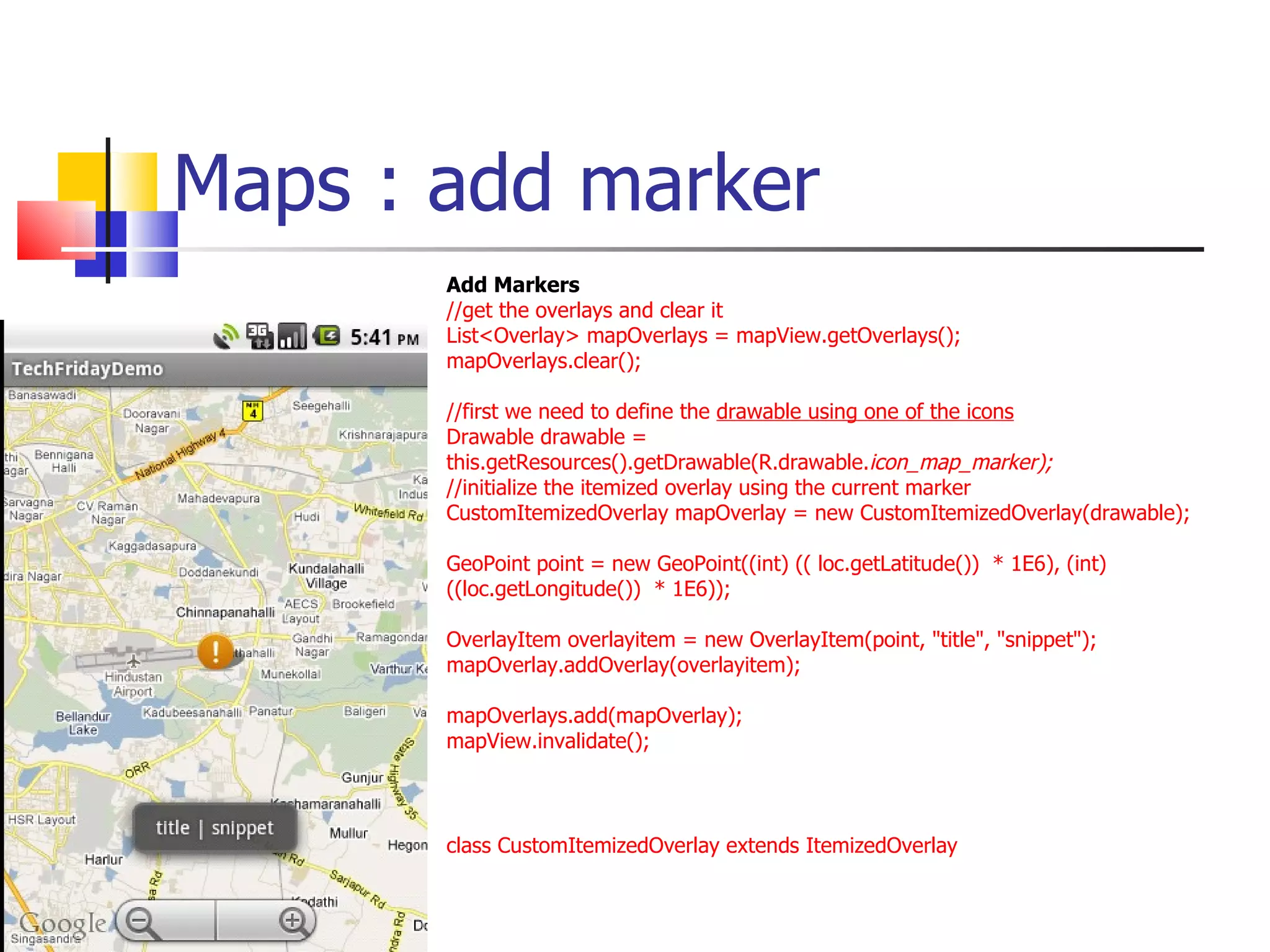 Maps : add marker Add Markers //get the overlays and clear it List<Overlay> mapOverlays = mapView.getOverlays(); mapOverlays.clear(); //first we need to define the  drawable using one of the icons Drawable drawable = this.getResources().getDrawable(R.drawable. icon_map_marker); //initialize the itemized overlay using the current marker CustomItemizedOverlay mapOverlay = new CustomItemizedOverlay(drawable); GeoPoint point = new GeoPoint((int) (( loc.getLatitude())  * 1E6), (int) ((loc.getLongitude())  * 1E6)); OverlayItem overlayitem = new OverlayItem(point, &quot;title&quot;, &quot;snippet&quot;); mapOverlay.addOverlay(overlayitem);  mapOverlays.add(mapOverlay);  mapView.invalidate(); class CustomItemizedOverlay extends ItemizedOverlay  
