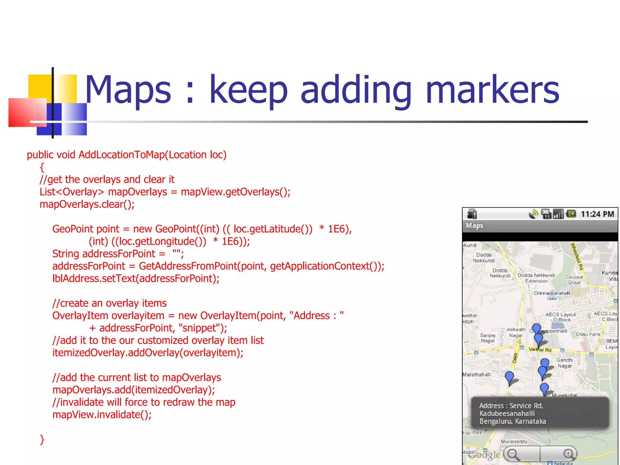 Maps : keep adding markers public void AddLocationToMap(Location loc) {  //get the overlays and clear it List<Overlay> mapOverlays = mapView.getOverlays(); mapOverlays.clear();  GeoPoint point = new GeoPoint((int) (( loc.getLatitude())  * 1E6),  (int) ((loc.getLongitude())  * 1E6)); String addressForPoint =  &quot;&quot;; addressForPoint = GetAddressFromPoint(point, getApplicationContext()); lblAddress.setText(addressForPoint); //create an overlay items OverlayItem overlayitem = new OverlayItem(point, &quot;Address : &quot;  + addressForPoint, &quot;snippet&quot;); //add it to the our customized overlay item list itemizedOverlay.addOverlay(overlayitem);  //add the current list to mapOverlays mapOverlays.add(itemizedOverlay);  //invalidate will force to redraw the map mapView.invalidate(); } 